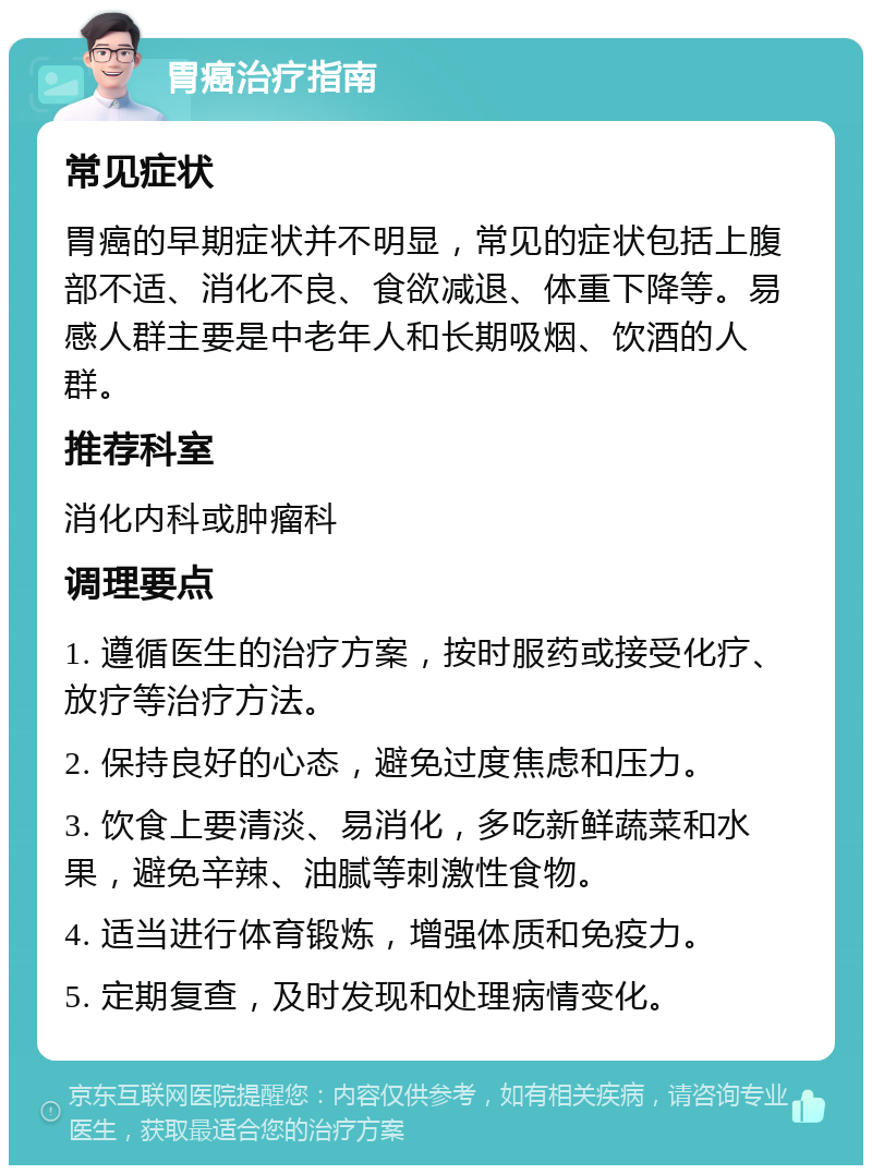 胃癌治疗指南 常见症状 胃癌的早期症状并不明显，常见的症状包括上腹部不适、消化不良、食欲减退、体重下降等。易感人群主要是中老年人和长期吸烟、饮酒的人群。 推荐科室 消化内科或肿瘤科 调理要点 1. 遵循医生的治疗方案，按时服药或接受化疗、放疗等治疗方法。 2. 保持良好的心态，避免过度焦虑和压力。 3. 饮食上要清淡、易消化，多吃新鲜蔬菜和水果，避免辛辣、油腻等刺激性食物。 4. 适当进行体育锻炼，增强体质和免疫力。 5. 定期复查，及时发现和处理病情变化。