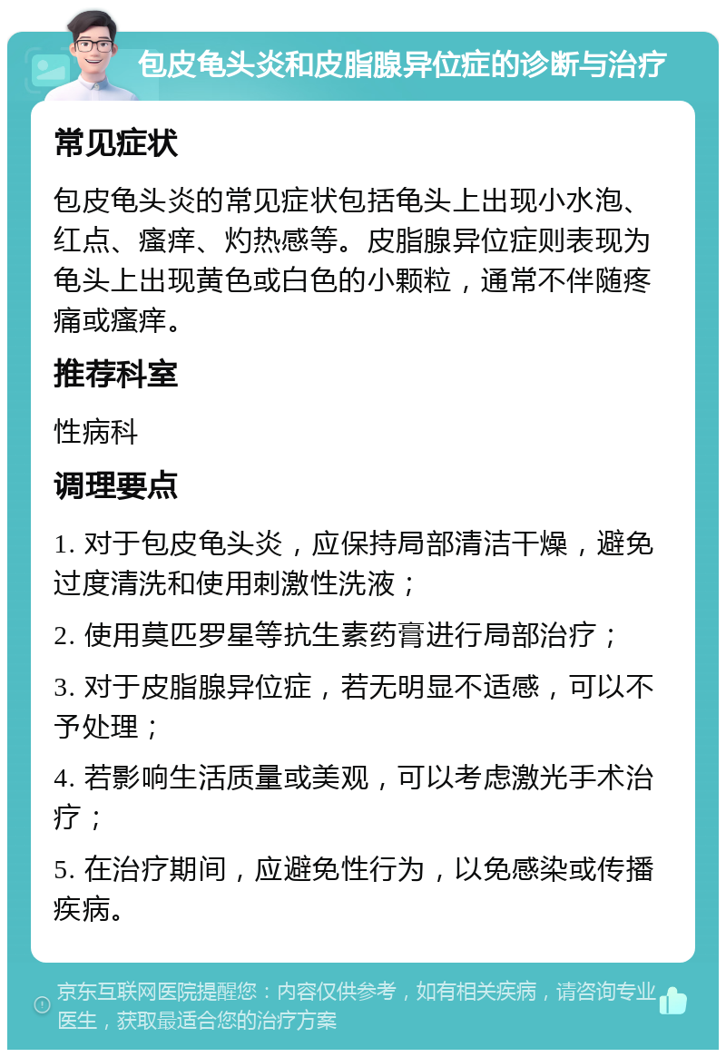 包皮龟头炎和皮脂腺异位症的诊断与治疗 常见症状 包皮龟头炎的常见症状包括龟头上出现小水泡、红点、瘙痒、灼热感等。皮脂腺异位症则表现为龟头上出现黄色或白色的小颗粒，通常不伴随疼痛或瘙痒。 推荐科室 性病科 调理要点 1. 对于包皮龟头炎，应保持局部清洁干燥，避免过度清洗和使用刺激性洗液； 2. 使用莫匹罗星等抗生素药膏进行局部治疗； 3. 对于皮脂腺异位症，若无明显不适感，可以不予处理； 4. 若影响生活质量或美观，可以考虑激光手术治疗； 5. 在治疗期间，应避免性行为，以免感染或传播疾病。