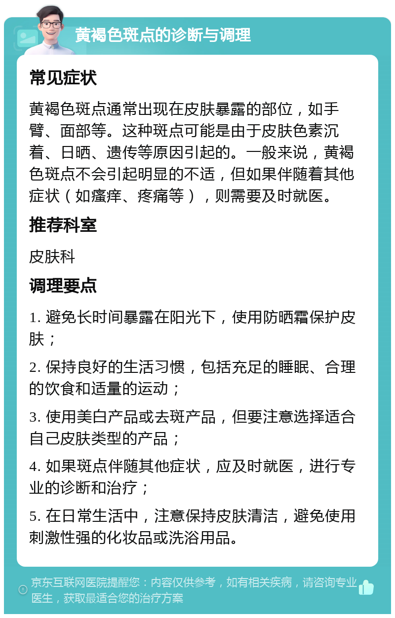 黄褐色斑点的诊断与调理 常见症状 黄褐色斑点通常出现在皮肤暴露的部位，如手臂、面部等。这种斑点可能是由于皮肤色素沉着、日晒、遗传等原因引起的。一般来说，黄褐色斑点不会引起明显的不适，但如果伴随着其他症状（如瘙痒、疼痛等），则需要及时就医。 推荐科室 皮肤科 调理要点 1. 避免长时间暴露在阳光下，使用防晒霜保护皮肤； 2. 保持良好的生活习惯，包括充足的睡眠、合理的饮食和适量的运动； 3. 使用美白产品或去斑产品，但要注意选择适合自己皮肤类型的产品； 4. 如果斑点伴随其他症状，应及时就医，进行专业的诊断和治疗； 5. 在日常生活中，注意保持皮肤清洁，避免使用刺激性强的化妆品或洗浴用品。