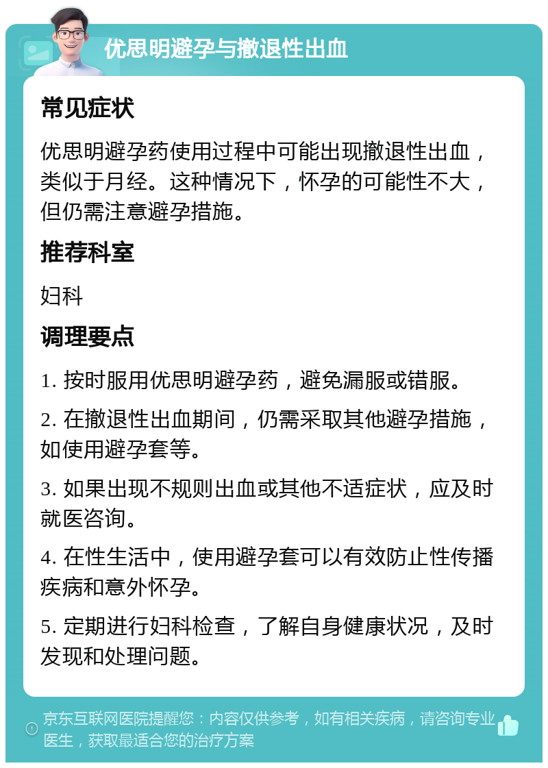 优思明避孕与撤退性出血 常见症状 优思明避孕药使用过程中可能出现撤退性出血，类似于月经。这种情况下，怀孕的可能性不大，但仍需注意避孕措施。 推荐科室 妇科 调理要点 1. 按时服用优思明避孕药，避免漏服或错服。 2. 在撤退性出血期间，仍需采取其他避孕措施，如使用避孕套等。 3. 如果出现不规则出血或其他不适症状，应及时就医咨询。 4. 在性生活中，使用避孕套可以有效防止性传播疾病和意外怀孕。 5. 定期进行妇科检查，了解自身健康状况，及时发现和处理问题。