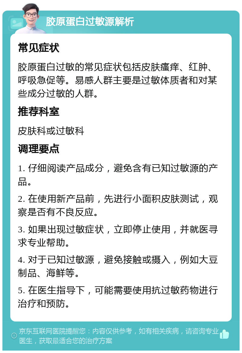 胶原蛋白过敏源解析 常见症状 胶原蛋白过敏的常见症状包括皮肤瘙痒、红肿、呼吸急促等。易感人群主要是过敏体质者和对某些成分过敏的人群。 推荐科室 皮肤科或过敏科 调理要点 1. 仔细阅读产品成分，避免含有已知过敏源的产品。 2. 在使用新产品前，先进行小面积皮肤测试，观察是否有不良反应。 3. 如果出现过敏症状，立即停止使用，并就医寻求专业帮助。 4. 对于已知过敏源，避免接触或摄入，例如大豆制品、海鲜等。 5. 在医生指导下，可能需要使用抗过敏药物进行治疗和预防。