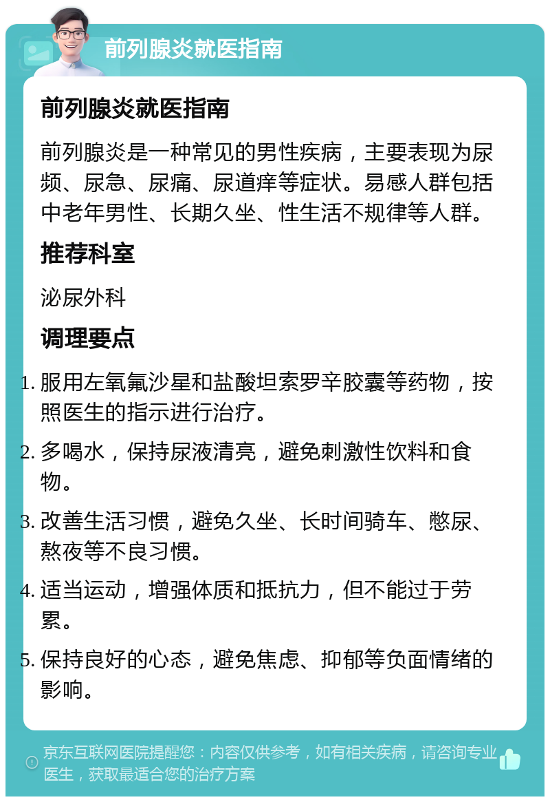 前列腺炎就医指南 前列腺炎就医指南 前列腺炎是一种常见的男性疾病，主要表现为尿频、尿急、尿痛、尿道痒等症状。易感人群包括中老年男性、长期久坐、性生活不规律等人群。 推荐科室 泌尿外科 调理要点 服用左氧氟沙星和盐酸坦索罗辛胶囊等药物，按照医生的指示进行治疗。 多喝水，保持尿液清亮，避免刺激性饮料和食物。 改善生活习惯，避免久坐、长时间骑车、憋尿、熬夜等不良习惯。 适当运动，增强体质和抵抗力，但不能过于劳累。 保持良好的心态，避免焦虑、抑郁等负面情绪的影响。