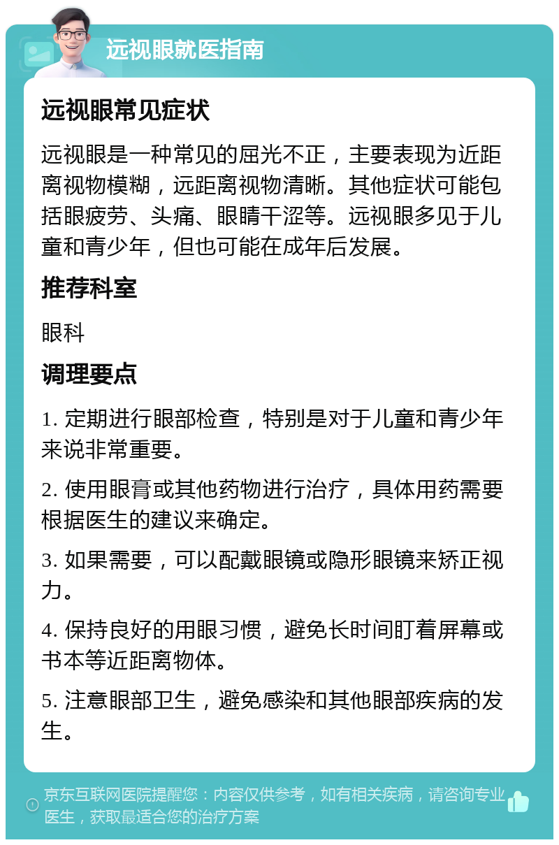 远视眼就医指南 远视眼常见症状 远视眼是一种常见的屈光不正，主要表现为近距离视物模糊，远距离视物清晰。其他症状可能包括眼疲劳、头痛、眼睛干涩等。远视眼多见于儿童和青少年，但也可能在成年后发展。 推荐科室 眼科 调理要点 1. 定期进行眼部检查，特别是对于儿童和青少年来说非常重要。 2. 使用眼膏或其他药物进行治疗，具体用药需要根据医生的建议来确定。 3. 如果需要，可以配戴眼镜或隐形眼镜来矫正视力。 4. 保持良好的用眼习惯，避免长时间盯着屏幕或书本等近距离物体。 5. 注意眼部卫生，避免感染和其他眼部疾病的发生。