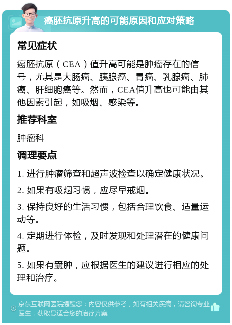 癌胚抗原升高的可能原因和应对策略 常见症状 癌胚抗原（CEA）值升高可能是肿瘤存在的信号，尤其是大肠癌、胰腺癌、胃癌、乳腺癌、肺癌、肝细胞癌等。然而，CEA值升高也可能由其他因素引起，如吸烟、感染等。 推荐科室 肿瘤科 调理要点 1. 进行肿瘤筛查和超声波检查以确定健康状况。 2. 如果有吸烟习惯，应尽早戒烟。 3. 保持良好的生活习惯，包括合理饮食、适量运动等。 4. 定期进行体检，及时发现和处理潜在的健康问题。 5. 如果有囊肿，应根据医生的建议进行相应的处理和治疗。