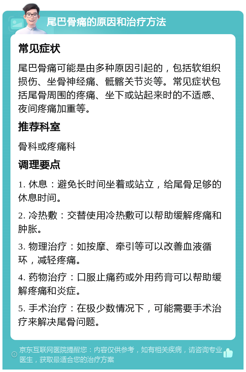 尾巴骨痛的原因和治疗方法 常见症状 尾巴骨痛可能是由多种原因引起的，包括软组织损伤、坐骨神经痛、骶髂关节炎等。常见症状包括尾骨周围的疼痛、坐下或站起来时的不适感、夜间疼痛加重等。 推荐科室 骨科或疼痛科 调理要点 1. 休息：避免长时间坐着或站立，给尾骨足够的休息时间。 2. 冷热敷：交替使用冷热敷可以帮助缓解疼痛和肿胀。 3. 物理治疗：如按摩、牵引等可以改善血液循环，减轻疼痛。 4. 药物治疗：口服止痛药或外用药膏可以帮助缓解疼痛和炎症。 5. 手术治疗：在极少数情况下，可能需要手术治疗来解决尾骨问题。