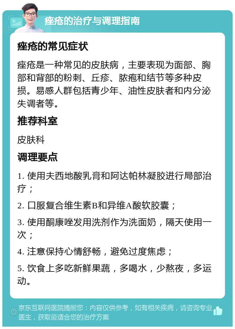 痤疮的治疗与调理指南 痤疮的常见症状 痤疮是一种常见的皮肤病，主要表现为面部、胸部和背部的粉刺、丘疹、脓疱和结节等多种皮损。易感人群包括青少年、油性皮肤者和内分泌失调者等。 推荐科室 皮肤科 调理要点 1. 使用夫西地酸乳膏和阿达帕林凝胶进行局部治疗； 2. 口服复合维生素B和异维A酸软胶囊； 3. 使用酮康唑发用洗剂作为洗面奶，隔天使用一次； 4. 注意保持心情舒畅，避免过度焦虑； 5. 饮食上多吃新鲜果蔬，多喝水，少熬夜，多运动。