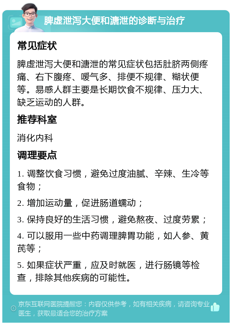 脾虚泄泻大便和溏泄的诊断与治疗 常见症状 脾虚泄泻大便和溏泄的常见症状包括肚脐两侧疼痛、右下腹疼、嗳气多、排便不规律、糊状便等。易感人群主要是长期饮食不规律、压力大、缺乏运动的人群。 推荐科室 消化内科 调理要点 1. 调整饮食习惯，避免过度油腻、辛辣、生冷等食物； 2. 增加运动量，促进肠道蠕动； 3. 保持良好的生活习惯，避免熬夜、过度劳累； 4. 可以服用一些中药调理脾胃功能，如人参、黄芪等； 5. 如果症状严重，应及时就医，进行肠镜等检查，排除其他疾病的可能性。