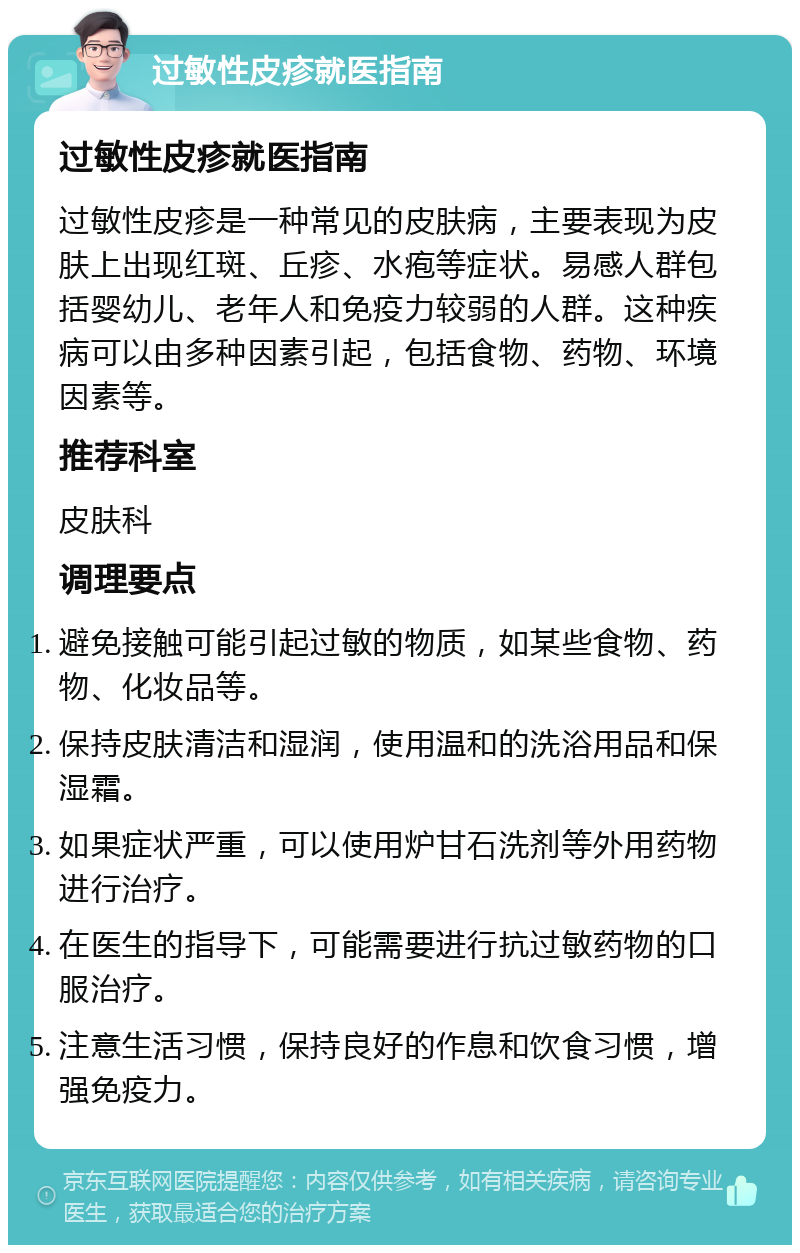 过敏性皮疹就医指南 过敏性皮疹就医指南 过敏性皮疹是一种常见的皮肤病，主要表现为皮肤上出现红斑、丘疹、水疱等症状。易感人群包括婴幼儿、老年人和免疫力较弱的人群。这种疾病可以由多种因素引起，包括食物、药物、环境因素等。 推荐科室 皮肤科 调理要点 避免接触可能引起过敏的物质，如某些食物、药物、化妆品等。 保持皮肤清洁和湿润，使用温和的洗浴用品和保湿霜。 如果症状严重，可以使用炉甘石洗剂等外用药物进行治疗。 在医生的指导下，可能需要进行抗过敏药物的口服治疗。 注意生活习惯，保持良好的作息和饮食习惯，增强免疫力。