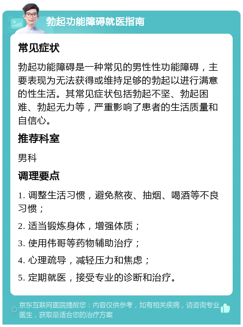 勃起功能障碍就医指南 常见症状 勃起功能障碍是一种常见的男性性功能障碍，主要表现为无法获得或维持足够的勃起以进行满意的性生活。其常见症状包括勃起不坚、勃起困难、勃起无力等，严重影响了患者的生活质量和自信心。 推荐科室 男科 调理要点 1. 调整生活习惯，避免熬夜、抽烟、喝酒等不良习惯； 2. 适当锻炼身体，增强体质； 3. 使用伟哥等药物辅助治疗； 4. 心理疏导，减轻压力和焦虑； 5. 定期就医，接受专业的诊断和治疗。