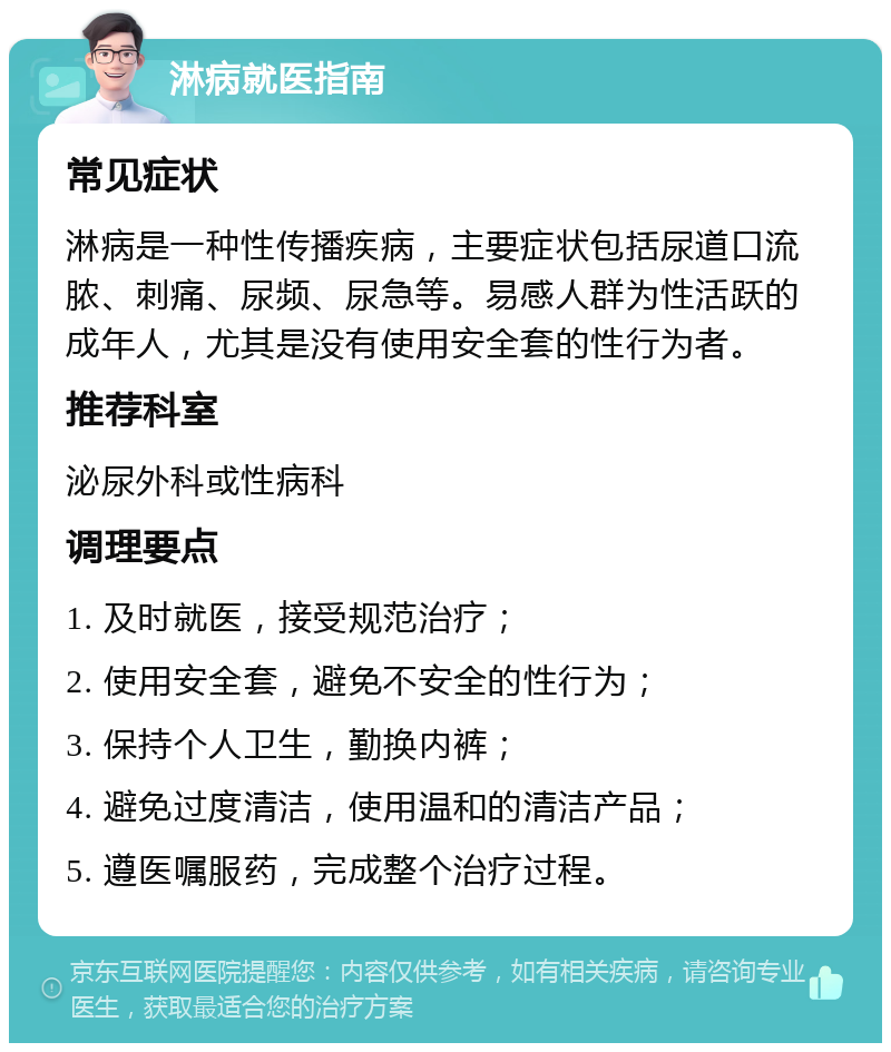 淋病就医指南 常见症状 淋病是一种性传播疾病，主要症状包括尿道口流脓、刺痛、尿频、尿急等。易感人群为性活跃的成年人，尤其是没有使用安全套的性行为者。 推荐科室 泌尿外科或性病科 调理要点 1. 及时就医，接受规范治疗； 2. 使用安全套，避免不安全的性行为； 3. 保持个人卫生，勤换内裤； 4. 避免过度清洁，使用温和的清洁产品； 5. 遵医嘱服药，完成整个治疗过程。