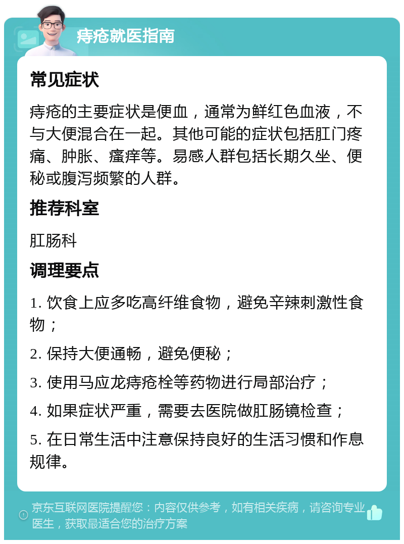 痔疮就医指南 常见症状 痔疮的主要症状是便血，通常为鲜红色血液，不与大便混合在一起。其他可能的症状包括肛门疼痛、肿胀、瘙痒等。易感人群包括长期久坐、便秘或腹泻频繁的人群。 推荐科室 肛肠科 调理要点 1. 饮食上应多吃高纤维食物，避免辛辣刺激性食物； 2. 保持大便通畅，避免便秘； 3. 使用马应龙痔疮栓等药物进行局部治疗； 4. 如果症状严重，需要去医院做肛肠镜检查； 5. 在日常生活中注意保持良好的生活习惯和作息规律。