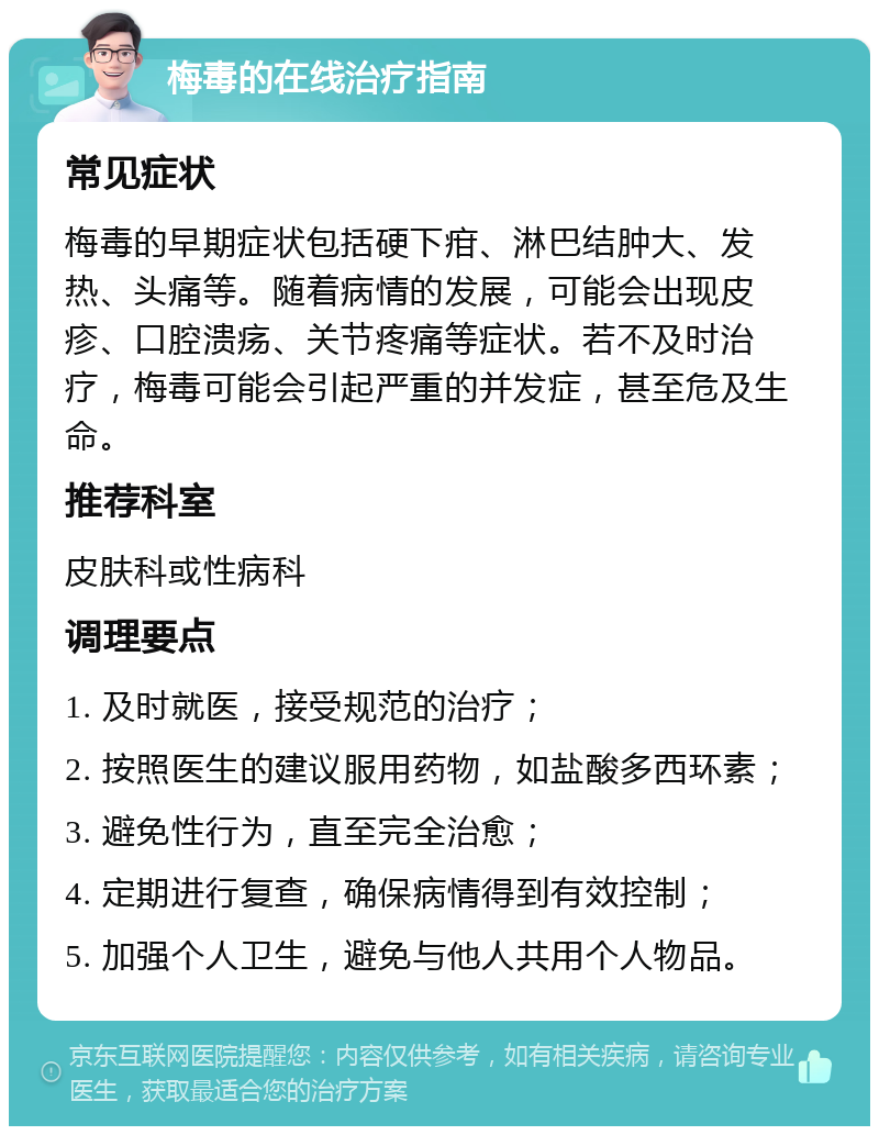 梅毒的在线治疗指南 常见症状 梅毒的早期症状包括硬下疳、淋巴结肿大、发热、头痛等。随着病情的发展，可能会出现皮疹、口腔溃疡、关节疼痛等症状。若不及时治疗，梅毒可能会引起严重的并发症，甚至危及生命。 推荐科室 皮肤科或性病科 调理要点 1. 及时就医，接受规范的治疗； 2. 按照医生的建议服用药物，如盐酸多西环素； 3. 避免性行为，直至完全治愈； 4. 定期进行复查，确保病情得到有效控制； 5. 加强个人卫生，避免与他人共用个人物品。