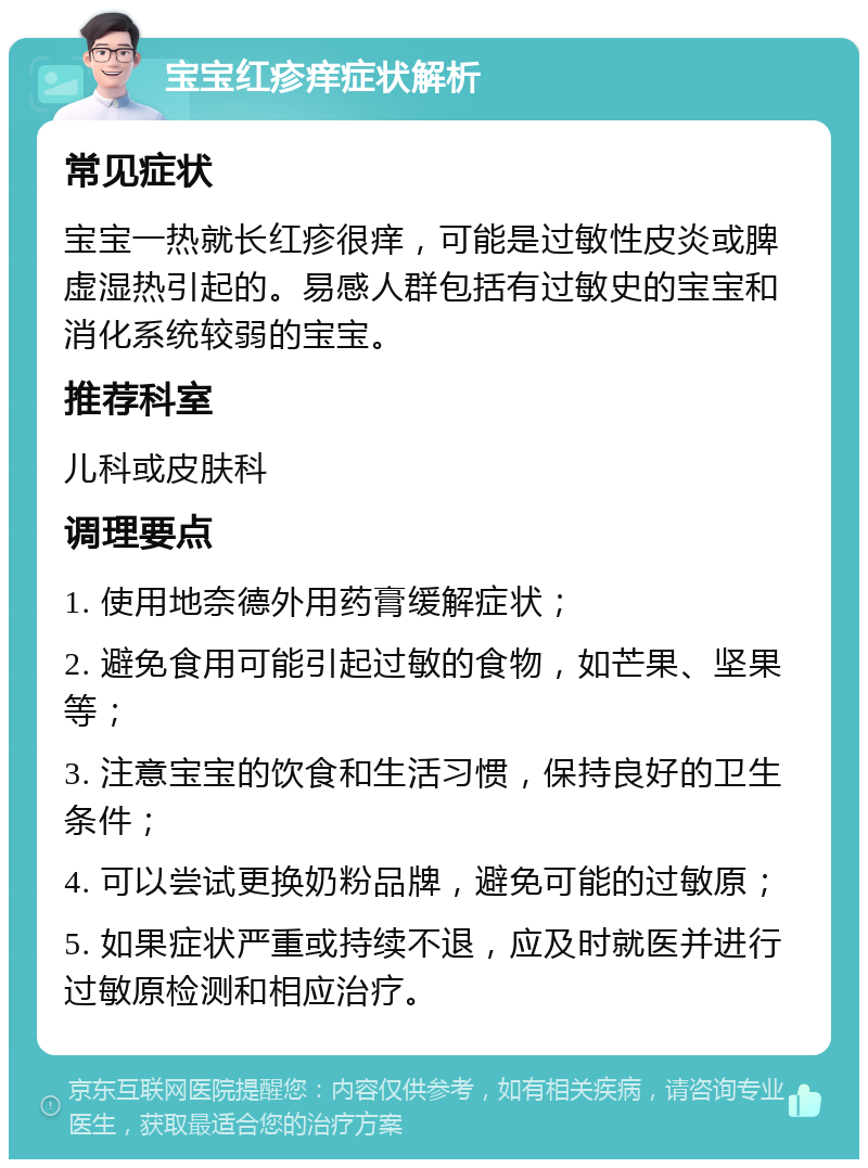 宝宝红疹痒症状解析 常见症状 宝宝一热就长红疹很痒，可能是过敏性皮炎或脾虚湿热引起的。易感人群包括有过敏史的宝宝和消化系统较弱的宝宝。 推荐科室 儿科或皮肤科 调理要点 1. 使用地奈德外用药膏缓解症状； 2. 避免食用可能引起过敏的食物，如芒果、坚果等； 3. 注意宝宝的饮食和生活习惯，保持良好的卫生条件； 4. 可以尝试更换奶粉品牌，避免可能的过敏原； 5. 如果症状严重或持续不退，应及时就医并进行过敏原检测和相应治疗。