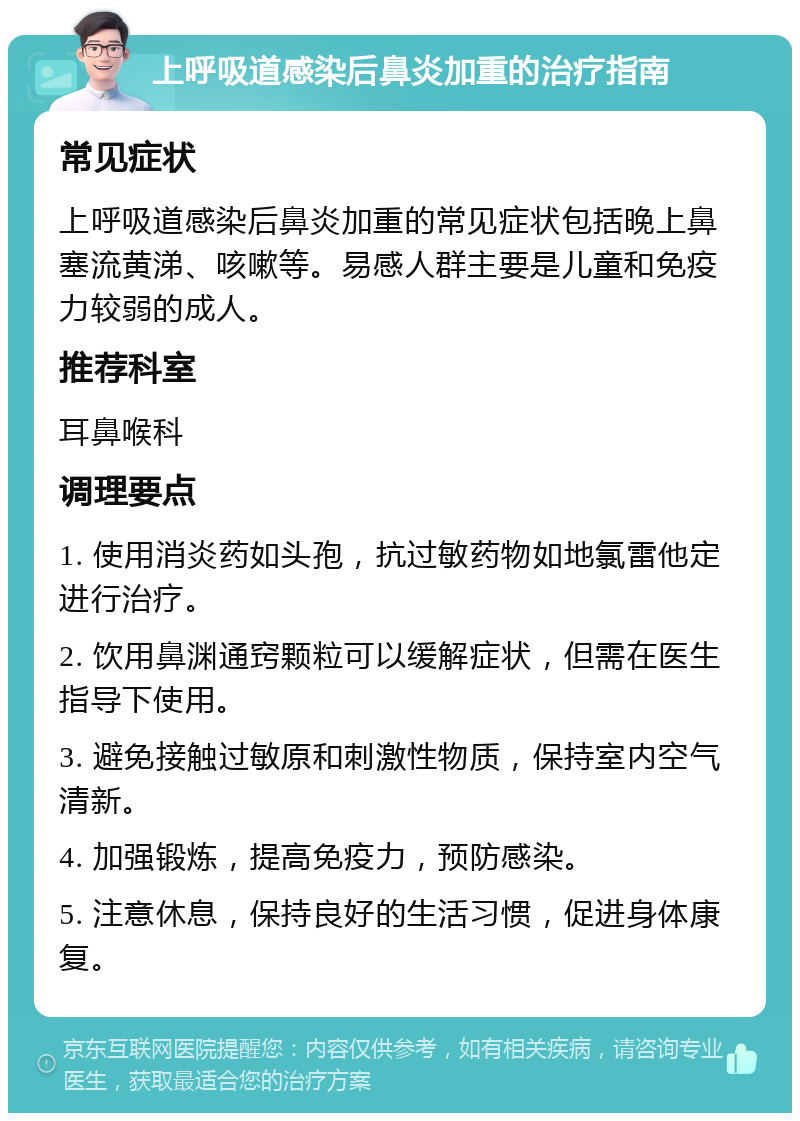 上呼吸道感染后鼻炎加重的治疗指南 常见症状 上呼吸道感染后鼻炎加重的常见症状包括晚上鼻塞流黄涕、咳嗽等。易感人群主要是儿童和免疫力较弱的成人。 推荐科室 耳鼻喉科 调理要点 1. 使用消炎药如头孢，抗过敏药物如地氯雷他定进行治疗。 2. 饮用鼻渊通窍颗粒可以缓解症状，但需在医生指导下使用。 3. 避免接触过敏原和刺激性物质，保持室内空气清新。 4. 加强锻炼，提高免疫力，预防感染。 5. 注意休息，保持良好的生活习惯，促进身体康复。