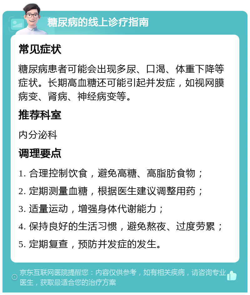 糖尿病的线上诊疗指南 常见症状 糖尿病患者可能会出现多尿、口渴、体重下降等症状。长期高血糖还可能引起并发症，如视网膜病变、肾病、神经病变等。 推荐科室 内分泌科 调理要点 1. 合理控制饮食，避免高糖、高脂肪食物； 2. 定期测量血糖，根据医生建议调整用药； 3. 适量运动，增强身体代谢能力； 4. 保持良好的生活习惯，避免熬夜、过度劳累； 5. 定期复查，预防并发症的发生。