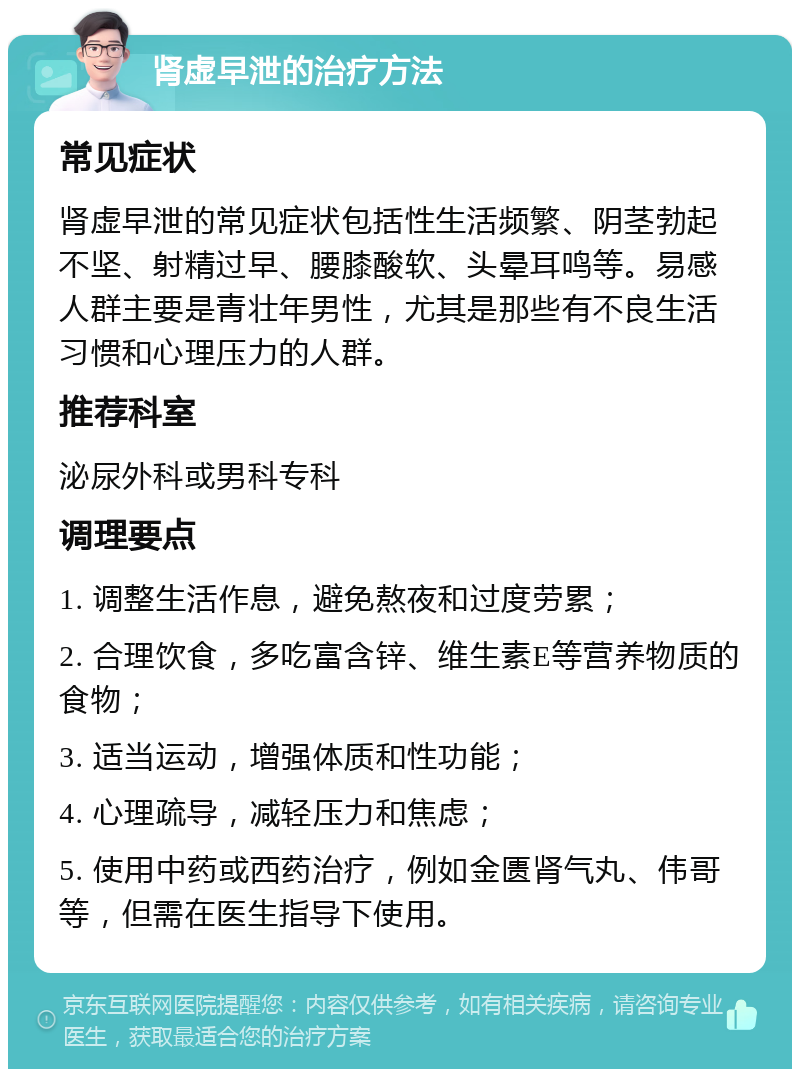 肾虚早泄的治疗方法 常见症状 肾虚早泄的常见症状包括性生活频繁、阴茎勃起不坚、射精过早、腰膝酸软、头晕耳鸣等。易感人群主要是青壮年男性，尤其是那些有不良生活习惯和心理压力的人群。 推荐科室 泌尿外科或男科专科 调理要点 1. 调整生活作息，避免熬夜和过度劳累； 2. 合理饮食，多吃富含锌、维生素E等营养物质的食物； 3. 适当运动，增强体质和性功能； 4. 心理疏导，减轻压力和焦虑； 5. 使用中药或西药治疗，例如金匮肾气丸、伟哥等，但需在医生指导下使用。