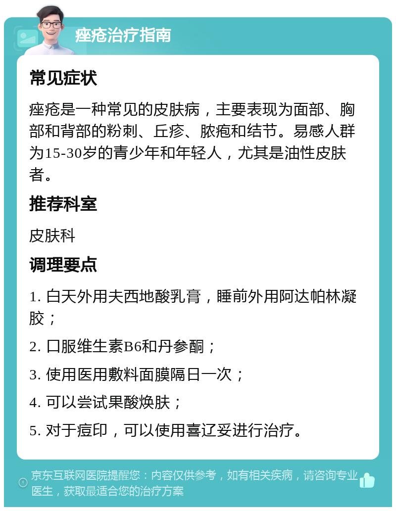 痤疮治疗指南 常见症状 痤疮是一种常见的皮肤病，主要表现为面部、胸部和背部的粉刺、丘疹、脓疱和结节。易感人群为15-30岁的青少年和年轻人，尤其是油性皮肤者。 推荐科室 皮肤科 调理要点 1. 白天外用夫西地酸乳膏，睡前外用阿达帕林凝胶； 2. 口服维生素B6和丹参酮； 3. 使用医用敷料面膜隔日一次； 4. 可以尝试果酸焕肤； 5. 对于痘印，可以使用喜辽妥进行治疗。