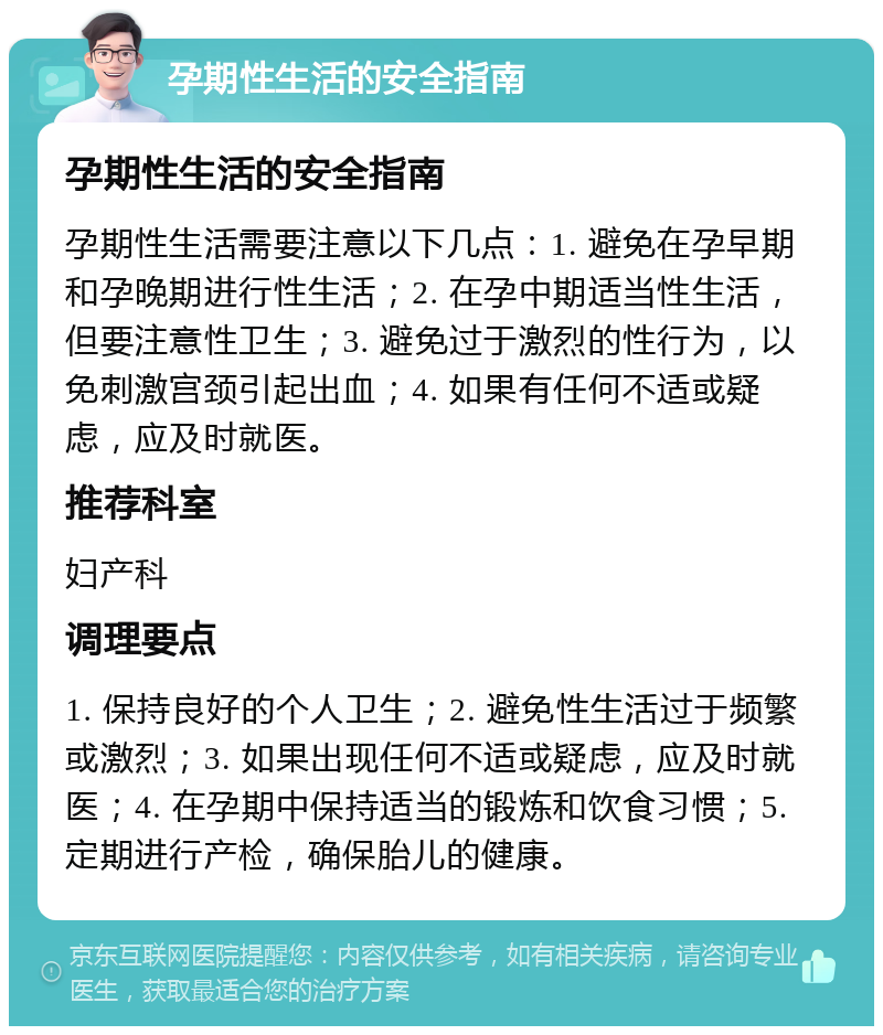 孕期性生活的安全指南 孕期性生活的安全指南 孕期性生活需要注意以下几点：1. 避免在孕早期和孕晚期进行性生活；2. 在孕中期适当性生活，但要注意性卫生；3. 避免过于激烈的性行为，以免刺激宫颈引起出血；4. 如果有任何不适或疑虑，应及时就医。 推荐科室 妇产科 调理要点 1. 保持良好的个人卫生；2. 避免性生活过于频繁或激烈；3. 如果出现任何不适或疑虑，应及时就医；4. 在孕期中保持适当的锻炼和饮食习惯；5. 定期进行产检，确保胎儿的健康。