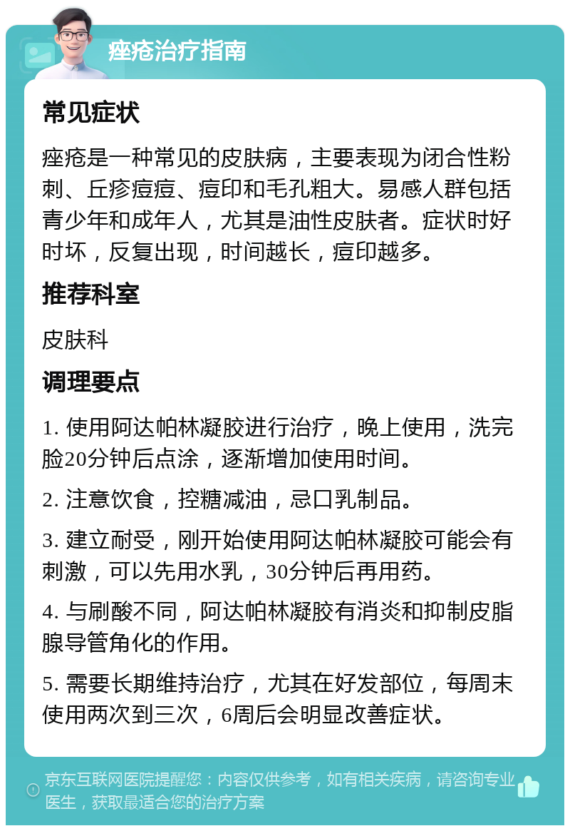 痤疮治疗指南 常见症状 痤疮是一种常见的皮肤病，主要表现为闭合性粉刺、丘疹痘痘、痘印和毛孔粗大。易感人群包括青少年和成年人，尤其是油性皮肤者。症状时好时坏，反复出现，时间越长，痘印越多。 推荐科室 皮肤科 调理要点 1. 使用阿达帕林凝胶进行治疗，晚上使用，洗完脸20分钟后点涂，逐渐增加使用时间。 2. 注意饮食，控糖减油，忌口乳制品。 3. 建立耐受，刚开始使用阿达帕林凝胶可能会有刺激，可以先用水乳，30分钟后再用药。 4. 与刷酸不同，阿达帕林凝胶有消炎和抑制皮脂腺导管角化的作用。 5. 需要长期维持治疗，尤其在好发部位，每周末使用两次到三次，6周后会明显改善症状。