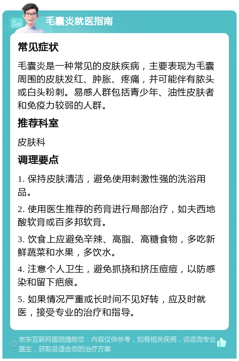 毛囊炎就医指南 常见症状 毛囊炎是一种常见的皮肤疾病，主要表现为毛囊周围的皮肤发红、肿胀、疼痛，并可能伴有脓头或白头粉刺。易感人群包括青少年、油性皮肤者和免疫力较弱的人群。 推荐科室 皮肤科 调理要点 1. 保持皮肤清洁，避免使用刺激性强的洗浴用品。 2. 使用医生推荐的药膏进行局部治疗，如夫西地酸软膏或百多邦软膏。 3. 饮食上应避免辛辣、高脂、高糖食物，多吃新鲜蔬菜和水果，多饮水。 4. 注意个人卫生，避免抓挠和挤压痘痘，以防感染和留下疤痕。 5. 如果情况严重或长时间不见好转，应及时就医，接受专业的治疗和指导。