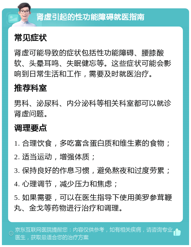 肾虚引起的性功能障碍就医指南 常见症状 肾虚可能导致的症状包括性功能障碍、腰膝酸软、头晕耳鸣、失眠健忘等。这些症状可能会影响到日常生活和工作，需要及时就医治疗。 推荐科室 男科、泌尿科、内分泌科等相关科室都可以就诊肾虚问题。 调理要点 1. 合理饮食，多吃富含蛋白质和维生素的食物； 2. 适当运动，增强体质； 3. 保持良好的作息习惯，避免熬夜和过度劳累； 4. 心理调节，减少压力和焦虑； 5. 如果需要，可以在医生指导下使用美罗参茸鞭丸、金戈等药物进行治疗和调理。