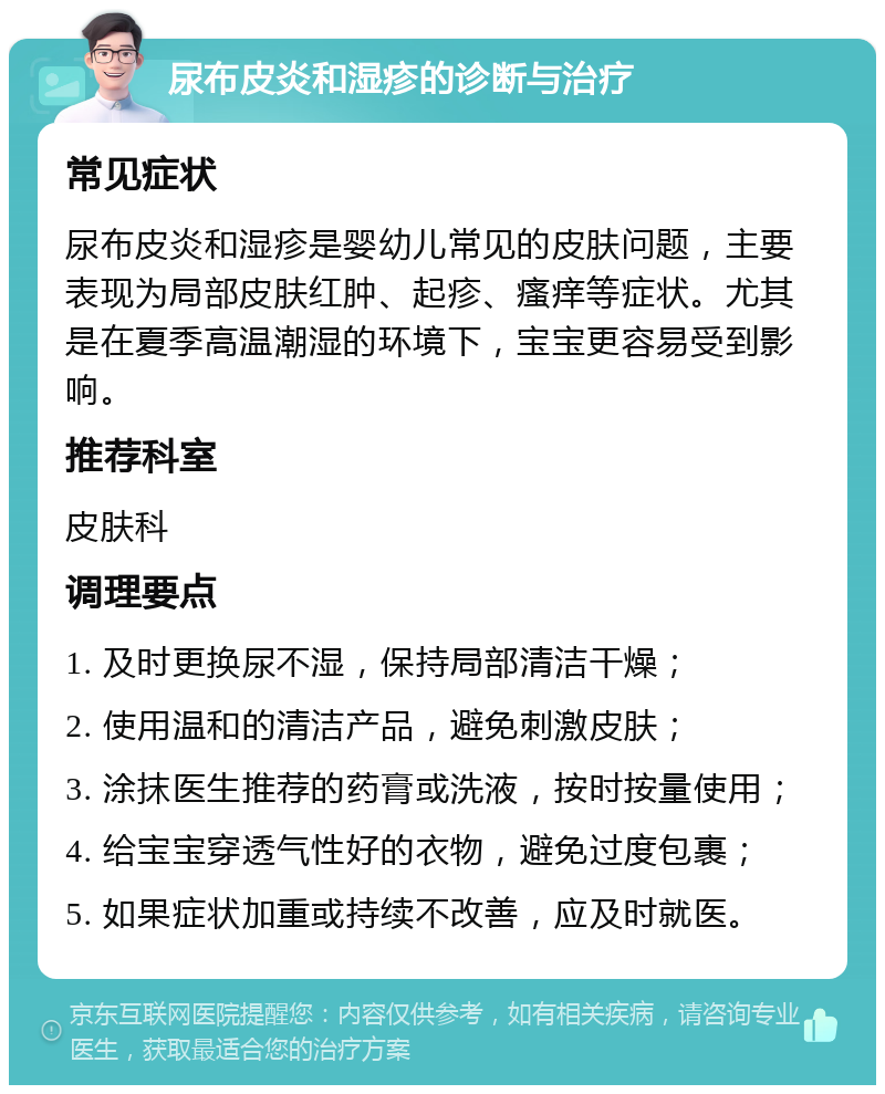 尿布皮炎和湿疹的诊断与治疗 常见症状 尿布皮炎和湿疹是婴幼儿常见的皮肤问题，主要表现为局部皮肤红肿、起疹、瘙痒等症状。尤其是在夏季高温潮湿的环境下，宝宝更容易受到影响。 推荐科室 皮肤科 调理要点 1. 及时更换尿不湿，保持局部清洁干燥； 2. 使用温和的清洁产品，避免刺激皮肤； 3. 涂抹医生推荐的药膏或洗液，按时按量使用； 4. 给宝宝穿透气性好的衣物，避免过度包裹； 5. 如果症状加重或持续不改善，应及时就医。