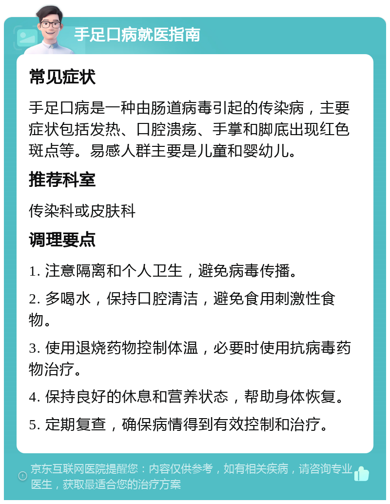 手足口病就医指南 常见症状 手足口病是一种由肠道病毒引起的传染病，主要症状包括发热、口腔溃疡、手掌和脚底出现红色斑点等。易感人群主要是儿童和婴幼儿。 推荐科室 传染科或皮肤科 调理要点 1. 注意隔离和个人卫生，避免病毒传播。 2. 多喝水，保持口腔清洁，避免食用刺激性食物。 3. 使用退烧药物控制体温，必要时使用抗病毒药物治疗。 4. 保持良好的休息和营养状态，帮助身体恢复。 5. 定期复查，确保病情得到有效控制和治疗。