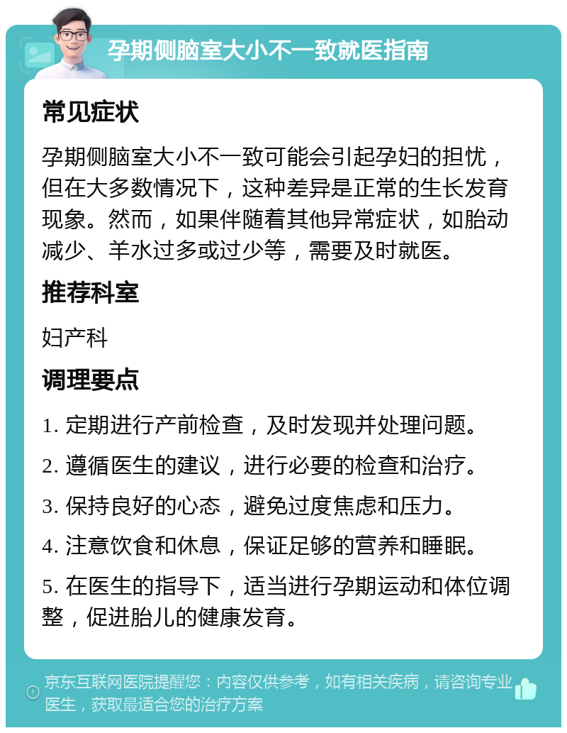 孕期侧脑室大小不一致就医指南 常见症状 孕期侧脑室大小不一致可能会引起孕妇的担忧，但在大多数情况下，这种差异是正常的生长发育现象。然而，如果伴随着其他异常症状，如胎动减少、羊水过多或过少等，需要及时就医。 推荐科室 妇产科 调理要点 1. 定期进行产前检查，及时发现并处理问题。 2. 遵循医生的建议，进行必要的检查和治疗。 3. 保持良好的心态，避免过度焦虑和压力。 4. 注意饮食和休息，保证足够的营养和睡眠。 5. 在医生的指导下，适当进行孕期运动和体位调整，促进胎儿的健康发育。