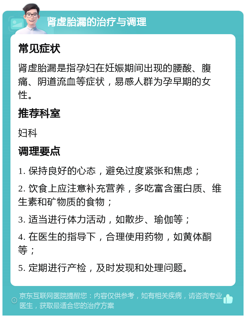 肾虚胎漏的治疗与调理 常见症状 肾虚胎漏是指孕妇在妊娠期间出现的腰酸、腹痛、阴道流血等症状，易感人群为孕早期的女性。 推荐科室 妇科 调理要点 1. 保持良好的心态，避免过度紧张和焦虑； 2. 饮食上应注意补充营养，多吃富含蛋白质、维生素和矿物质的食物； 3. 适当进行体力活动，如散步、瑜伽等； 4. 在医生的指导下，合理使用药物，如黄体酮等； 5. 定期进行产检，及时发现和处理问题。