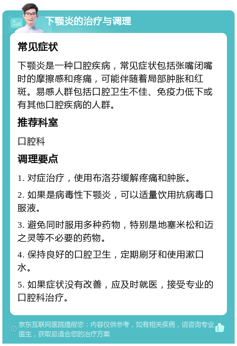 下颚炎的治疗与调理 常见症状 下颚炎是一种口腔疾病，常见症状包括张嘴闭嘴时的摩擦感和疼痛，可能伴随着局部肿胀和红斑。易感人群包括口腔卫生不佳、免疫力低下或有其他口腔疾病的人群。 推荐科室 口腔科 调理要点 1. 对症治疗，使用布洛芬缓解疼痛和肿胀。 2. 如果是病毒性下颚炎，可以适量饮用抗病毒口服液。 3. 避免同时服用多种药物，特别是地塞米松和迈之灵等不必要的药物。 4. 保持良好的口腔卫生，定期刷牙和使用漱口水。 5. 如果症状没有改善，应及时就医，接受专业的口腔科治疗。