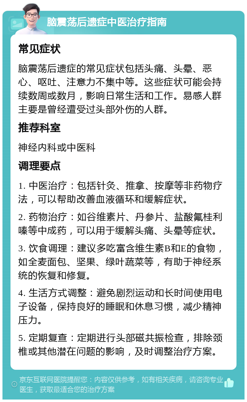 脑震荡后遗症中医治疗指南 常见症状 脑震荡后遗症的常见症状包括头痛、头晕、恶心、呕吐、注意力不集中等。这些症状可能会持续数周或数月，影响日常生活和工作。易感人群主要是曾经遭受过头部外伤的人群。 推荐科室 神经内科或中医科 调理要点 1. 中医治疗：包括针灸、推拿、按摩等非药物疗法，可以帮助改善血液循环和缓解症状。 2. 药物治疗：如谷维素片、丹参片、盐酸氟桂利嗪等中成药，可以用于缓解头痛、头晕等症状。 3. 饮食调理：建议多吃富含维生素B和E的食物，如全麦面包、坚果、绿叶蔬菜等，有助于神经系统的恢复和修复。 4. 生活方式调整：避免剧烈运动和长时间使用电子设备，保持良好的睡眠和休息习惯，减少精神压力。 5. 定期复查：定期进行头部磁共振检查，排除颈椎或其他潜在问题的影响，及时调整治疗方案。