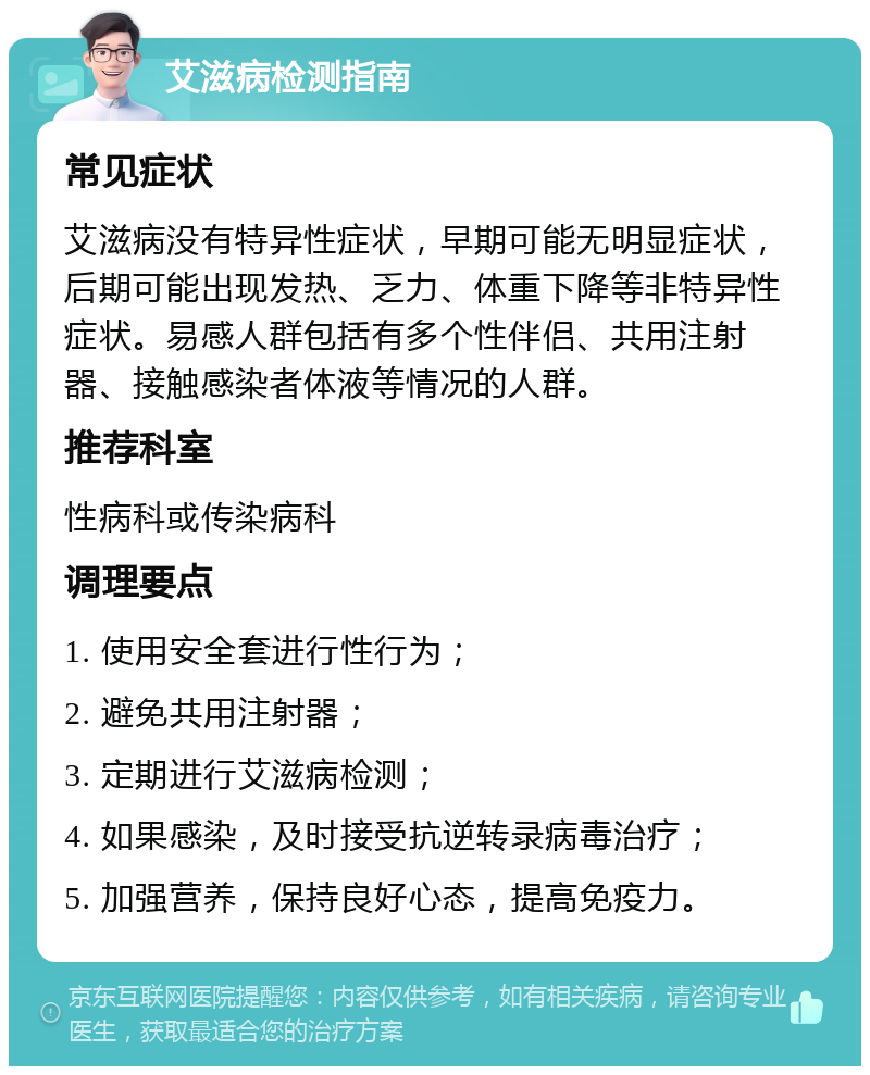 艾滋病检测指南 常见症状 艾滋病没有特异性症状，早期可能无明显症状，后期可能出现发热、乏力、体重下降等非特异性症状。易感人群包括有多个性伴侣、共用注射器、接触感染者体液等情况的人群。 推荐科室 性病科或传染病科 调理要点 1. 使用安全套进行性行为； 2. 避免共用注射器； 3. 定期进行艾滋病检测； 4. 如果感染，及时接受抗逆转录病毒治疗； 5. 加强营养，保持良好心态，提高免疫力。