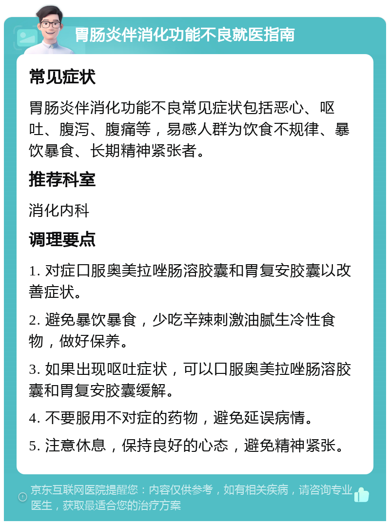 胃肠炎伴消化功能不良就医指南 常见症状 胃肠炎伴消化功能不良常见症状包括恶心、呕吐、腹泻、腹痛等，易感人群为饮食不规律、暴饮暴食、长期精神紧张者。 推荐科室 消化内科 调理要点 1. 对症口服奥美拉唑肠溶胶囊和胃复安胶囊以改善症状。 2. 避免暴饮暴食，少吃辛辣刺激油腻生冷性食物，做好保养。 3. 如果出现呕吐症状，可以口服奥美拉唑肠溶胶囊和胃复安胶囊缓解。 4. 不要服用不对症的药物，避免延误病情。 5. 注意休息，保持良好的心态，避免精神紧张。