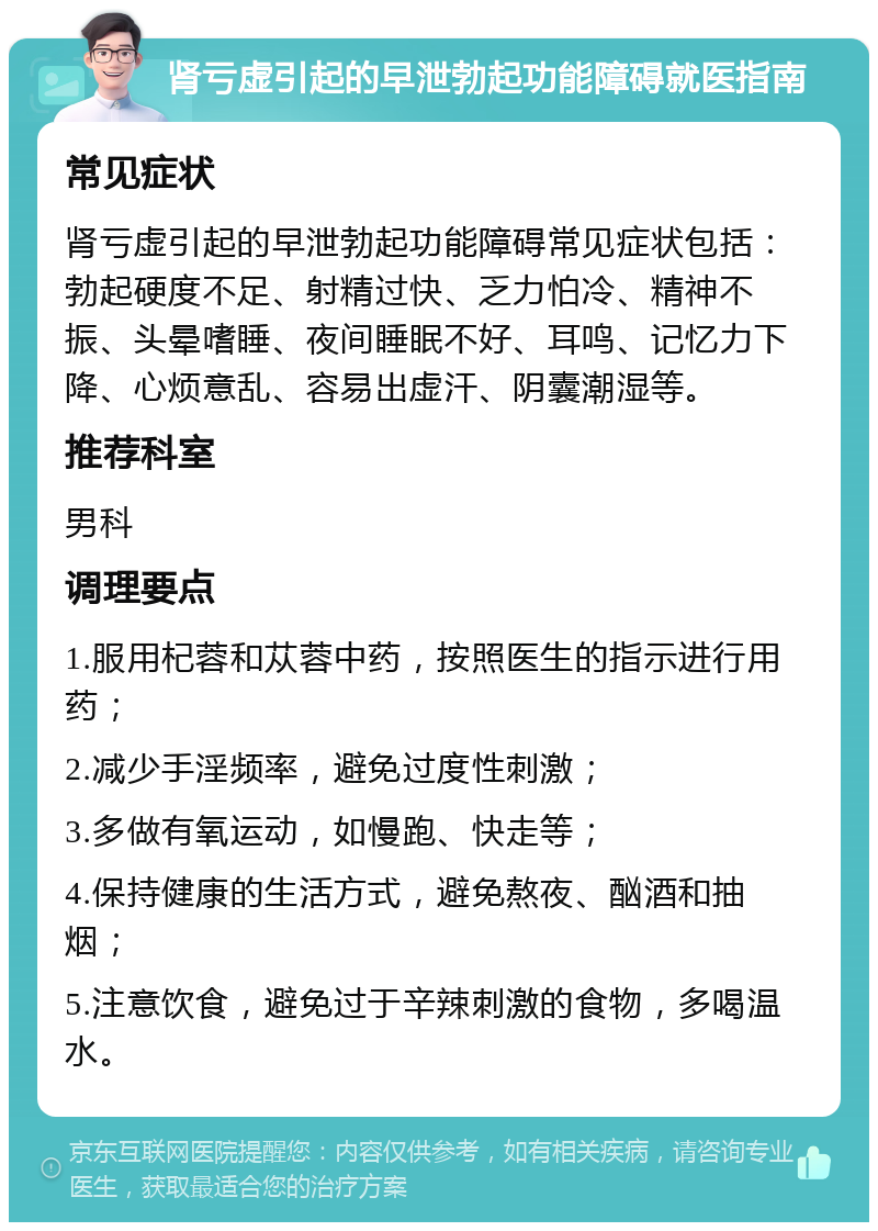 肾亏虚引起的早泄勃起功能障碍就医指南 常见症状 肾亏虚引起的早泄勃起功能障碍常见症状包括：勃起硬度不足、射精过快、乏力怕冷、精神不振、头晕嗜睡、夜间睡眠不好、耳鸣、记忆力下降、心烦意乱、容易出虚汗、阴囊潮湿等。 推荐科室 男科 调理要点 1.服用杞蓉和苁蓉中药，按照医生的指示进行用药； 2.减少手淫频率，避免过度性刺激； 3.多做有氧运动，如慢跑、快走等； 4.保持健康的生活方式，避免熬夜、酗酒和抽烟； 5.注意饮食，避免过于辛辣刺激的食物，多喝温水。