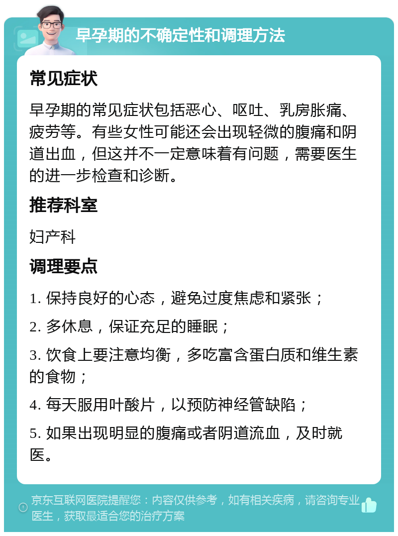 早孕期的不确定性和调理方法 常见症状 早孕期的常见症状包括恶心、呕吐、乳房胀痛、疲劳等。有些女性可能还会出现轻微的腹痛和阴道出血，但这并不一定意味着有问题，需要医生的进一步检查和诊断。 推荐科室 妇产科 调理要点 1. 保持良好的心态，避免过度焦虑和紧张； 2. 多休息，保证充足的睡眠； 3. 饮食上要注意均衡，多吃富含蛋白质和维生素的食物； 4. 每天服用叶酸片，以预防神经管缺陷； 5. 如果出现明显的腹痛或者阴道流血，及时就医。