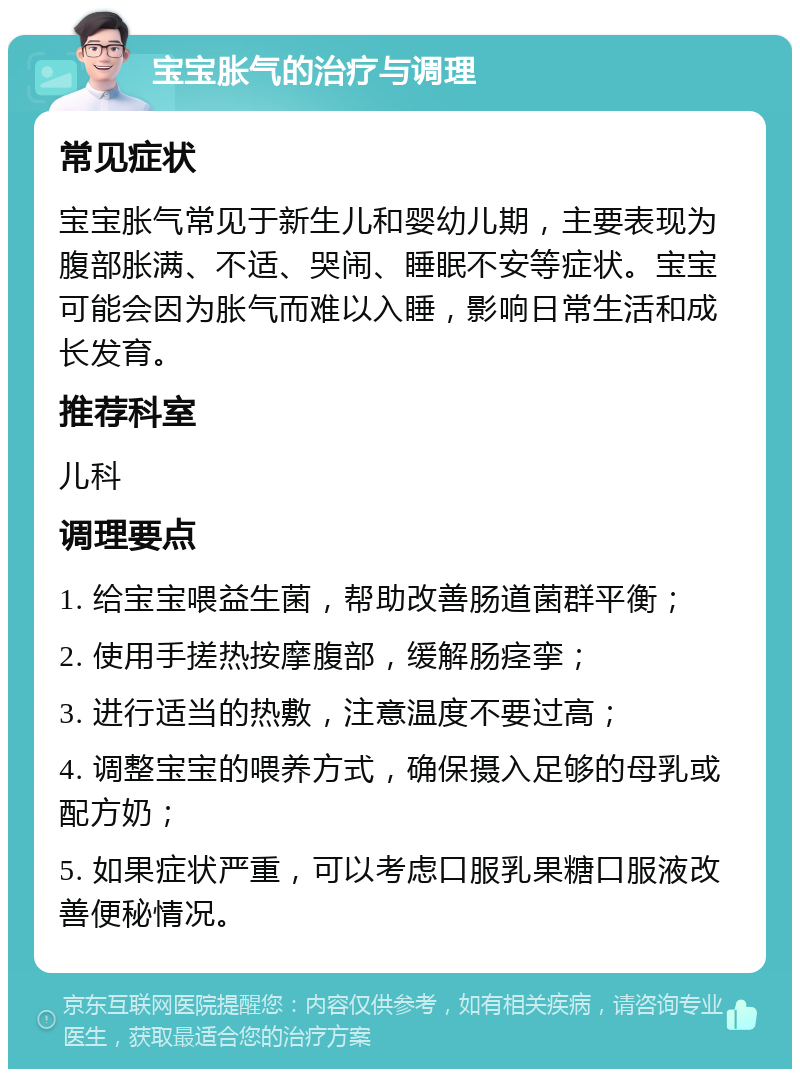 宝宝胀气的治疗与调理 常见症状 宝宝胀气常见于新生儿和婴幼儿期，主要表现为腹部胀满、不适、哭闹、睡眠不安等症状。宝宝可能会因为胀气而难以入睡，影响日常生活和成长发育。 推荐科室 儿科 调理要点 1. 给宝宝喂益生菌，帮助改善肠道菌群平衡； 2. 使用手搓热按摩腹部，缓解肠痉挛； 3. 进行适当的热敷，注意温度不要过高； 4. 调整宝宝的喂养方式，确保摄入足够的母乳或配方奶； 5. 如果症状严重，可以考虑口服乳果糖口服液改善便秘情况。