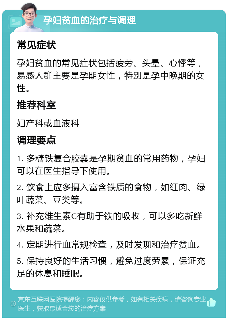 孕妇贫血的治疗与调理 常见症状 孕妇贫血的常见症状包括疲劳、头晕、心悸等，易感人群主要是孕期女性，特别是孕中晚期的女性。 推荐科室 妇产科或血液科 调理要点 1. 多糖铁复合胶囊是孕期贫血的常用药物，孕妇可以在医生指导下使用。 2. 饮食上应多摄入富含铁质的食物，如红肉、绿叶蔬菜、豆类等。 3. 补充维生素C有助于铁的吸收，可以多吃新鲜水果和蔬菜。 4. 定期进行血常规检查，及时发现和治疗贫血。 5. 保持良好的生活习惯，避免过度劳累，保证充足的休息和睡眠。