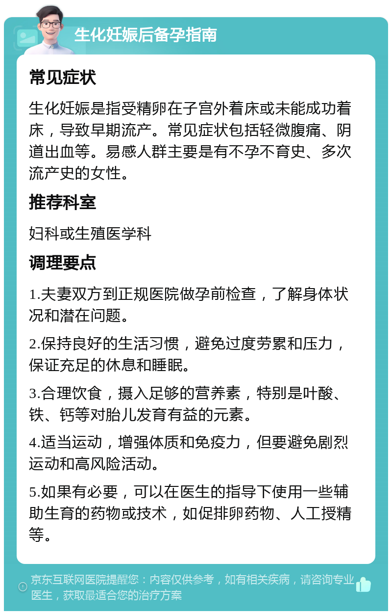 生化妊娠后备孕指南 常见症状 生化妊娠是指受精卵在子宫外着床或未能成功着床，导致早期流产。常见症状包括轻微腹痛、阴道出血等。易感人群主要是有不孕不育史、多次流产史的女性。 推荐科室 妇科或生殖医学科 调理要点 1.夫妻双方到正规医院做孕前检查，了解身体状况和潜在问题。 2.保持良好的生活习惯，避免过度劳累和压力，保证充足的休息和睡眠。 3.合理饮食，摄入足够的营养素，特别是叶酸、铁、钙等对胎儿发育有益的元素。 4.适当运动，增强体质和免疫力，但要避免剧烈运动和高风险活动。 5.如果有必要，可以在医生的指导下使用一些辅助生育的药物或技术，如促排卵药物、人工授精等。