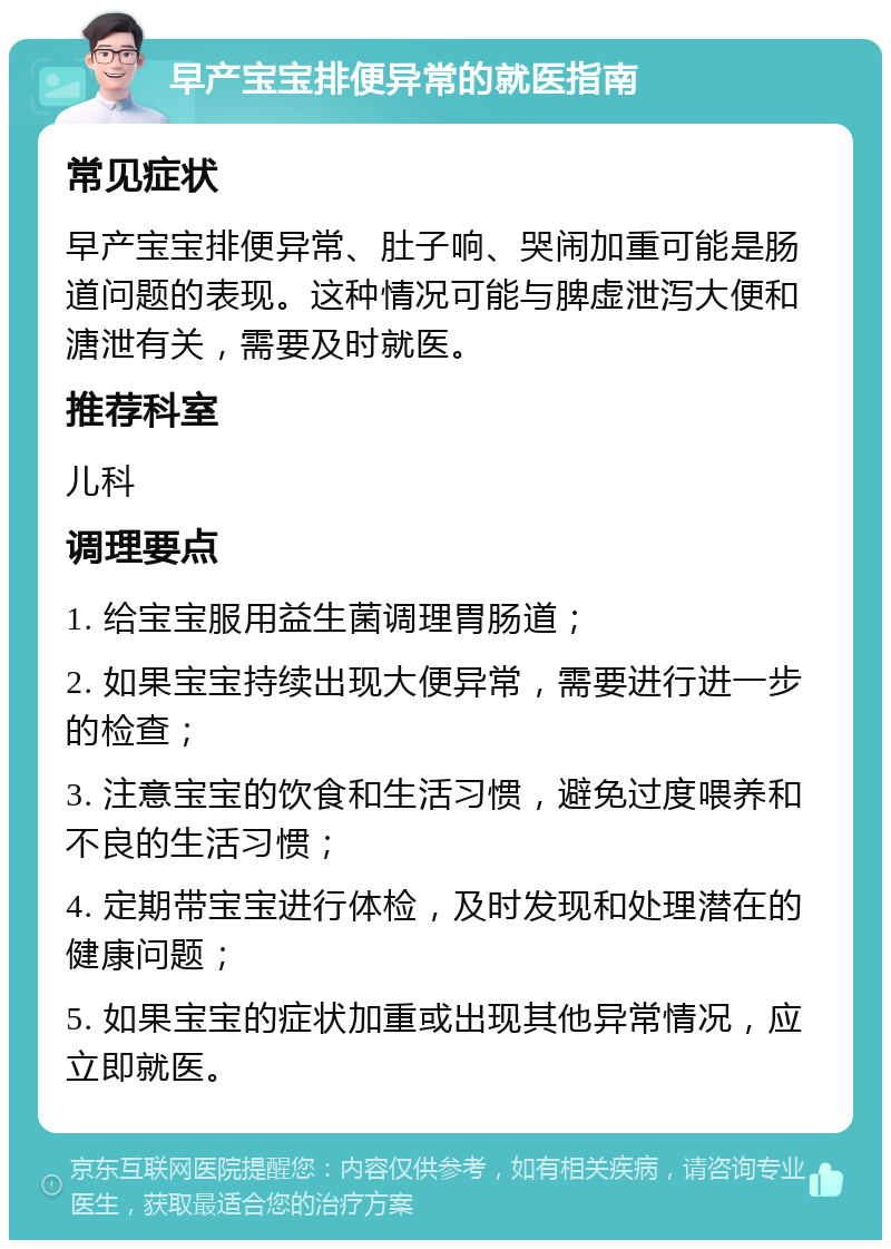 早产宝宝排便异常的就医指南 常见症状 早产宝宝排便异常、肚子响、哭闹加重可能是肠道问题的表现。这种情况可能与脾虚泄泻大便和溏泄有关，需要及时就医。 推荐科室 儿科 调理要点 1. 给宝宝服用益生菌调理胃肠道； 2. 如果宝宝持续出现大便异常，需要进行进一步的检查； 3. 注意宝宝的饮食和生活习惯，避免过度喂养和不良的生活习惯； 4. 定期带宝宝进行体检，及时发现和处理潜在的健康问题； 5. 如果宝宝的症状加重或出现其他异常情况，应立即就医。