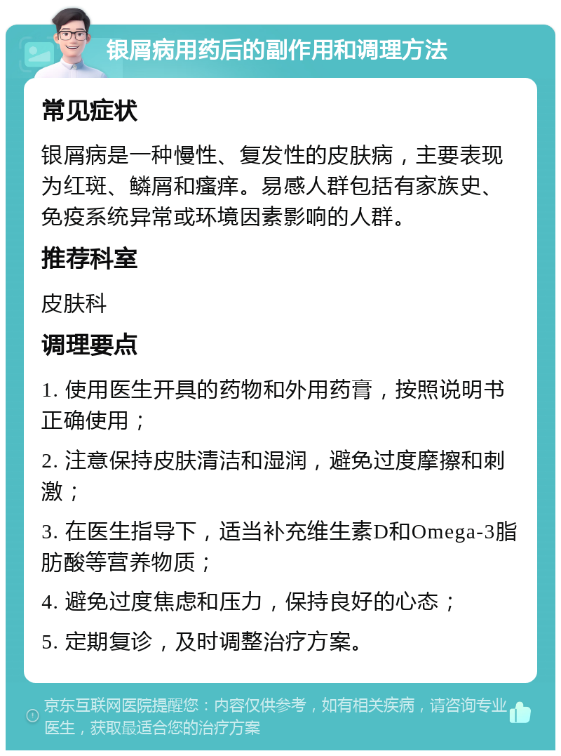 银屑病用药后的副作用和调理方法 常见症状 银屑病是一种慢性、复发性的皮肤病，主要表现为红斑、鳞屑和瘙痒。易感人群包括有家族史、免疫系统异常或环境因素影响的人群。 推荐科室 皮肤科 调理要点 1. 使用医生开具的药物和外用药膏，按照说明书正确使用； 2. 注意保持皮肤清洁和湿润，避免过度摩擦和刺激； 3. 在医生指导下，适当补充维生素D和Omega-3脂肪酸等营养物质； 4. 避免过度焦虑和压力，保持良好的心态； 5. 定期复诊，及时调整治疗方案。