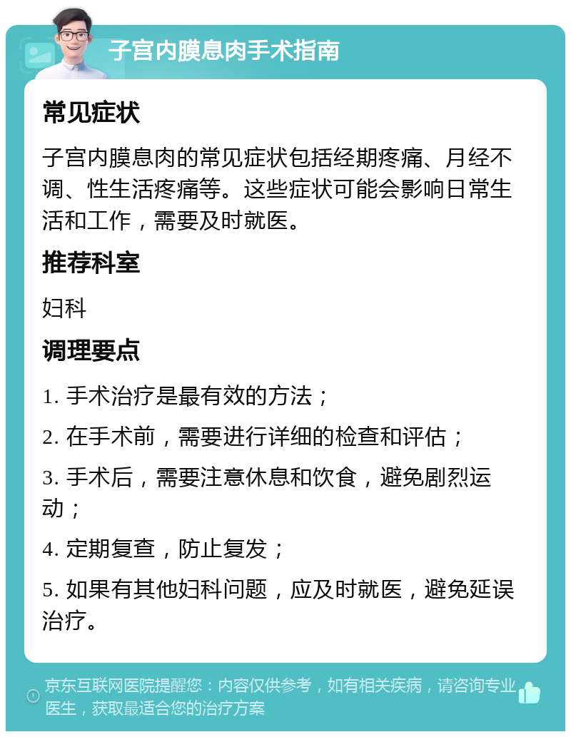 子宫内膜息肉手术指南 常见症状 子宫内膜息肉的常见症状包括经期疼痛、月经不调、性生活疼痛等。这些症状可能会影响日常生活和工作，需要及时就医。 推荐科室 妇科 调理要点 1. 手术治疗是最有效的方法； 2. 在手术前，需要进行详细的检查和评估； 3. 手术后，需要注意休息和饮食，避免剧烈运动； 4. 定期复查，防止复发； 5. 如果有其他妇科问题，应及时就医，避免延误治疗。