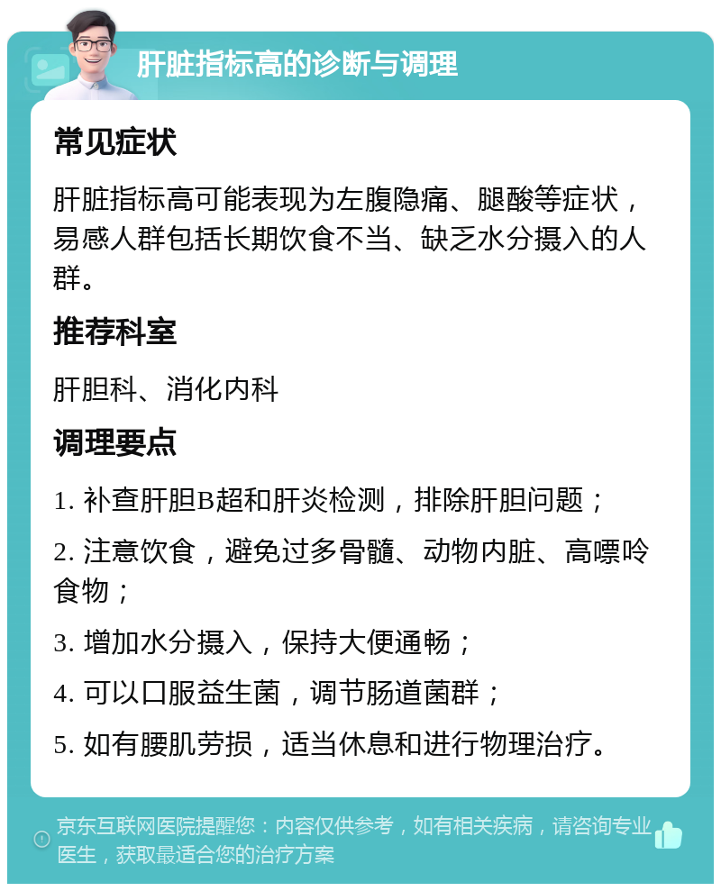 肝脏指标高的诊断与调理 常见症状 肝脏指标高可能表现为左腹隐痛、腿酸等症状，易感人群包括长期饮食不当、缺乏水分摄入的人群。 推荐科室 肝胆科、消化内科 调理要点 1. 补查肝胆B超和肝炎检测，排除肝胆问题； 2. 注意饮食，避免过多骨髓、动物内脏、高嘌呤食物； 3. 增加水分摄入，保持大便通畅； 4. 可以口服益生菌，调节肠道菌群； 5. 如有腰肌劳损，适当休息和进行物理治疗。