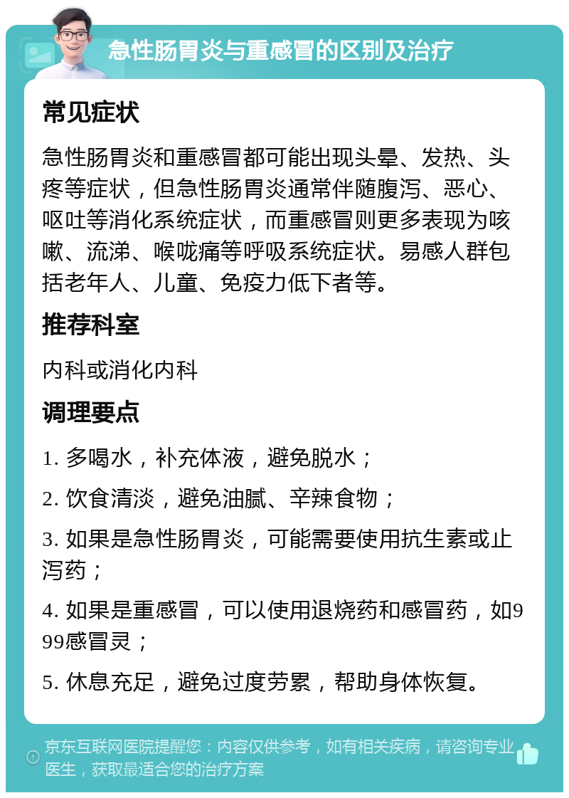 急性肠胃炎与重感冒的区别及治疗 常见症状 急性肠胃炎和重感冒都可能出现头晕、发热、头疼等症状，但急性肠胃炎通常伴随腹泻、恶心、呕吐等消化系统症状，而重感冒则更多表现为咳嗽、流涕、喉咙痛等呼吸系统症状。易感人群包括老年人、儿童、免疫力低下者等。 推荐科室 内科或消化内科 调理要点 1. 多喝水，补充体液，避免脱水； 2. 饮食清淡，避免油腻、辛辣食物； 3. 如果是急性肠胃炎，可能需要使用抗生素或止泻药； 4. 如果是重感冒，可以使用退烧药和感冒药，如999感冒灵； 5. 休息充足，避免过度劳累，帮助身体恢复。