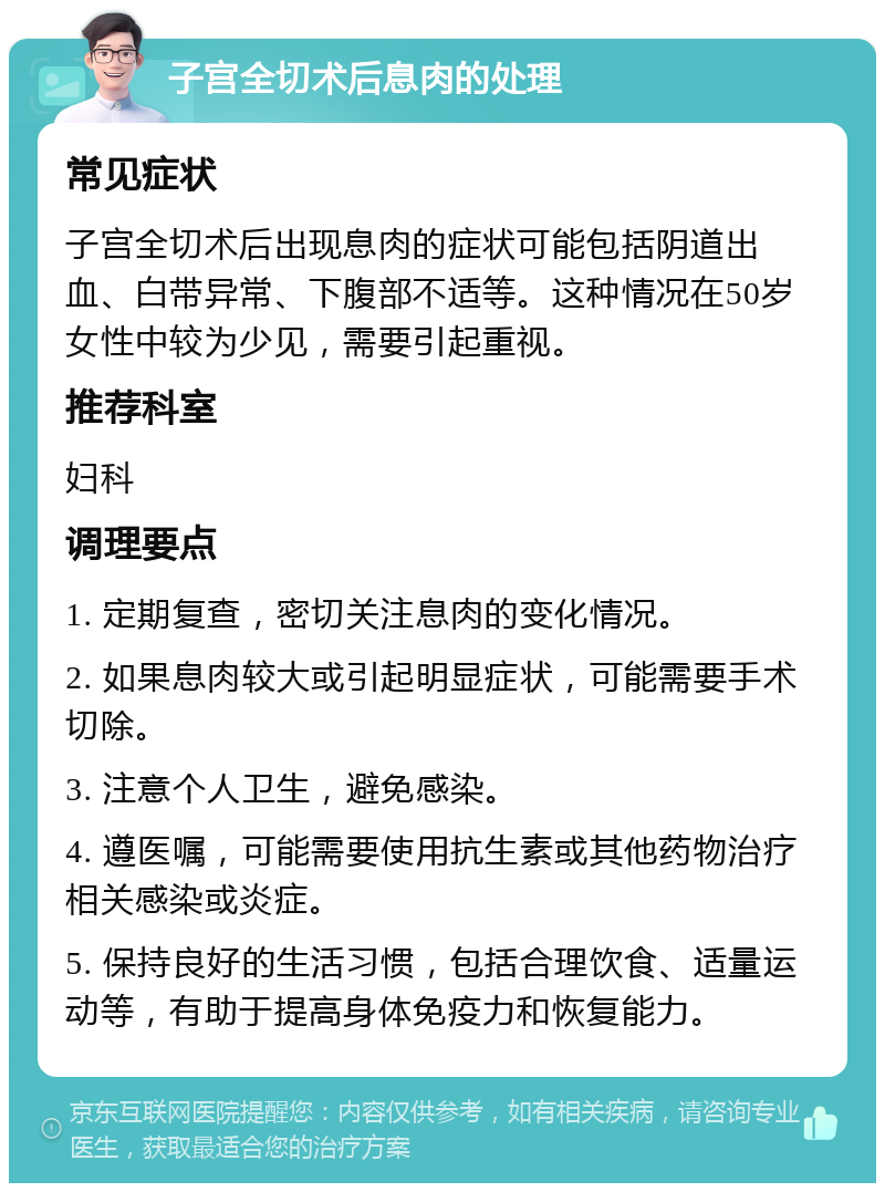 子宫全切术后息肉的处理 常见症状 子宫全切术后出现息肉的症状可能包括阴道出血、白带异常、下腹部不适等。这种情况在50岁女性中较为少见，需要引起重视。 推荐科室 妇科 调理要点 1. 定期复查，密切关注息肉的变化情况。 2. 如果息肉较大或引起明显症状，可能需要手术切除。 3. 注意个人卫生，避免感染。 4. 遵医嘱，可能需要使用抗生素或其他药物治疗相关感染或炎症。 5. 保持良好的生活习惯，包括合理饮食、适量运动等，有助于提高身体免疫力和恢复能力。