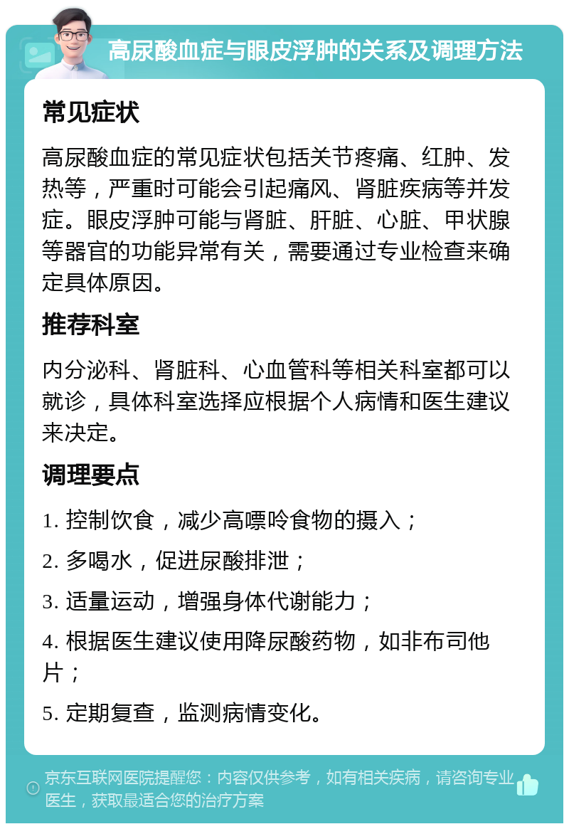 高尿酸血症与眼皮浮肿的关系及调理方法 常见症状 高尿酸血症的常见症状包括关节疼痛、红肿、发热等，严重时可能会引起痛风、肾脏疾病等并发症。眼皮浮肿可能与肾脏、肝脏、心脏、甲状腺等器官的功能异常有关，需要通过专业检查来确定具体原因。 推荐科室 内分泌科、肾脏科、心血管科等相关科室都可以就诊，具体科室选择应根据个人病情和医生建议来决定。 调理要点 1. 控制饮食，减少高嘌呤食物的摄入； 2. 多喝水，促进尿酸排泄； 3. 适量运动，增强身体代谢能力； 4. 根据医生建议使用降尿酸药物，如非布司他片； 5. 定期复查，监测病情变化。