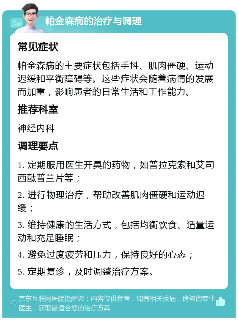 帕金森病的治疗与调理 常见症状 帕金森病的主要症状包括手抖、肌肉僵硬、运动迟缓和平衡障碍等。这些症状会随着病情的发展而加重，影响患者的日常生活和工作能力。 推荐科室 神经内科 调理要点 1. 定期服用医生开具的药物，如普拉克索和艾司西酞普兰片等； 2. 进行物理治疗，帮助改善肌肉僵硬和运动迟缓； 3. 维持健康的生活方式，包括均衡饮食、适量运动和充足睡眠； 4. 避免过度疲劳和压力，保持良好的心态； 5. 定期复诊，及时调整治疗方案。