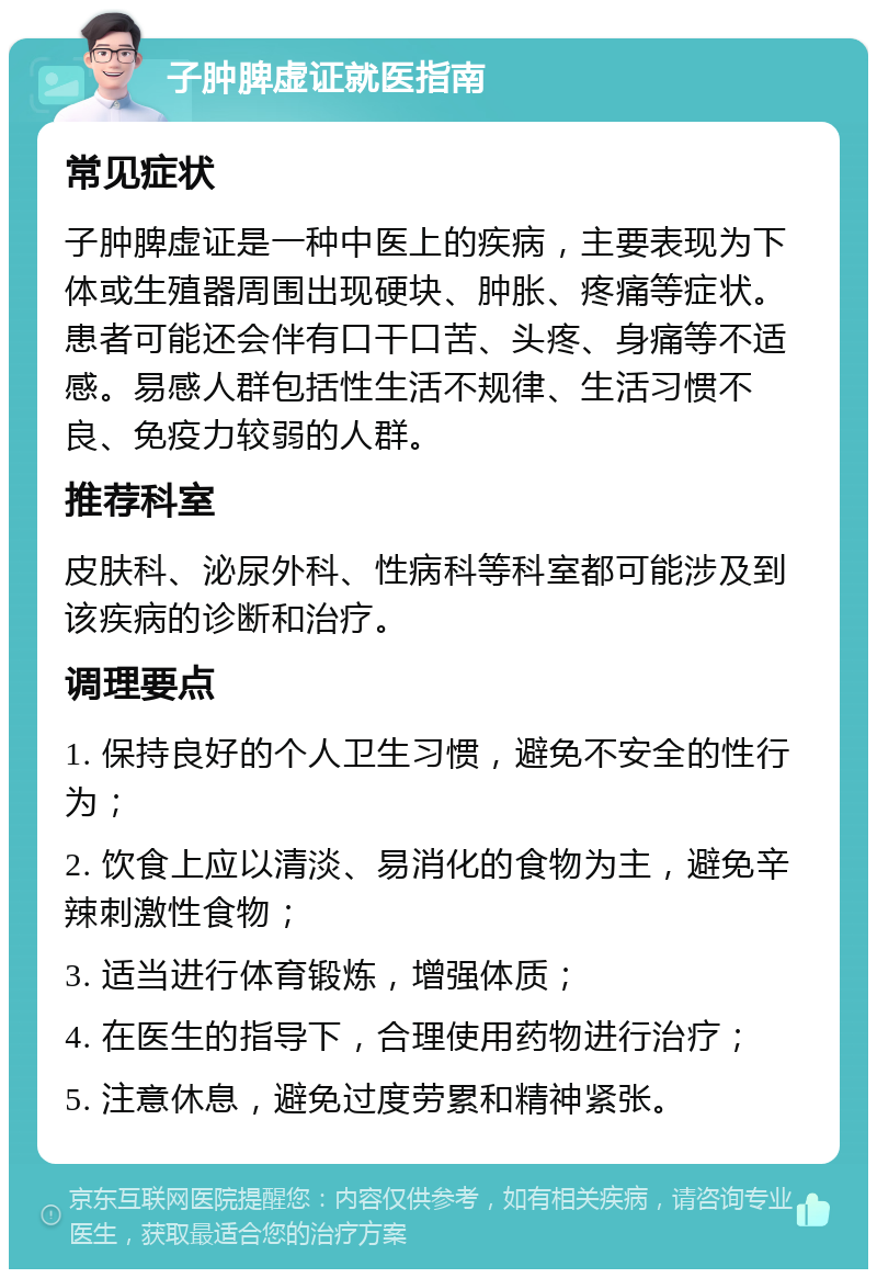 子肿脾虚证就医指南 常见症状 子肿脾虚证是一种中医上的疾病，主要表现为下体或生殖器周围出现硬块、肿胀、疼痛等症状。患者可能还会伴有口干口苦、头疼、身痛等不适感。易感人群包括性生活不规律、生活习惯不良、免疫力较弱的人群。 推荐科室 皮肤科、泌尿外科、性病科等科室都可能涉及到该疾病的诊断和治疗。 调理要点 1. 保持良好的个人卫生习惯，避免不安全的性行为； 2. 饮食上应以清淡、易消化的食物为主，避免辛辣刺激性食物； 3. 适当进行体育锻炼，增强体质； 4. 在医生的指导下，合理使用药物进行治疗； 5. 注意休息，避免过度劳累和精神紧张。