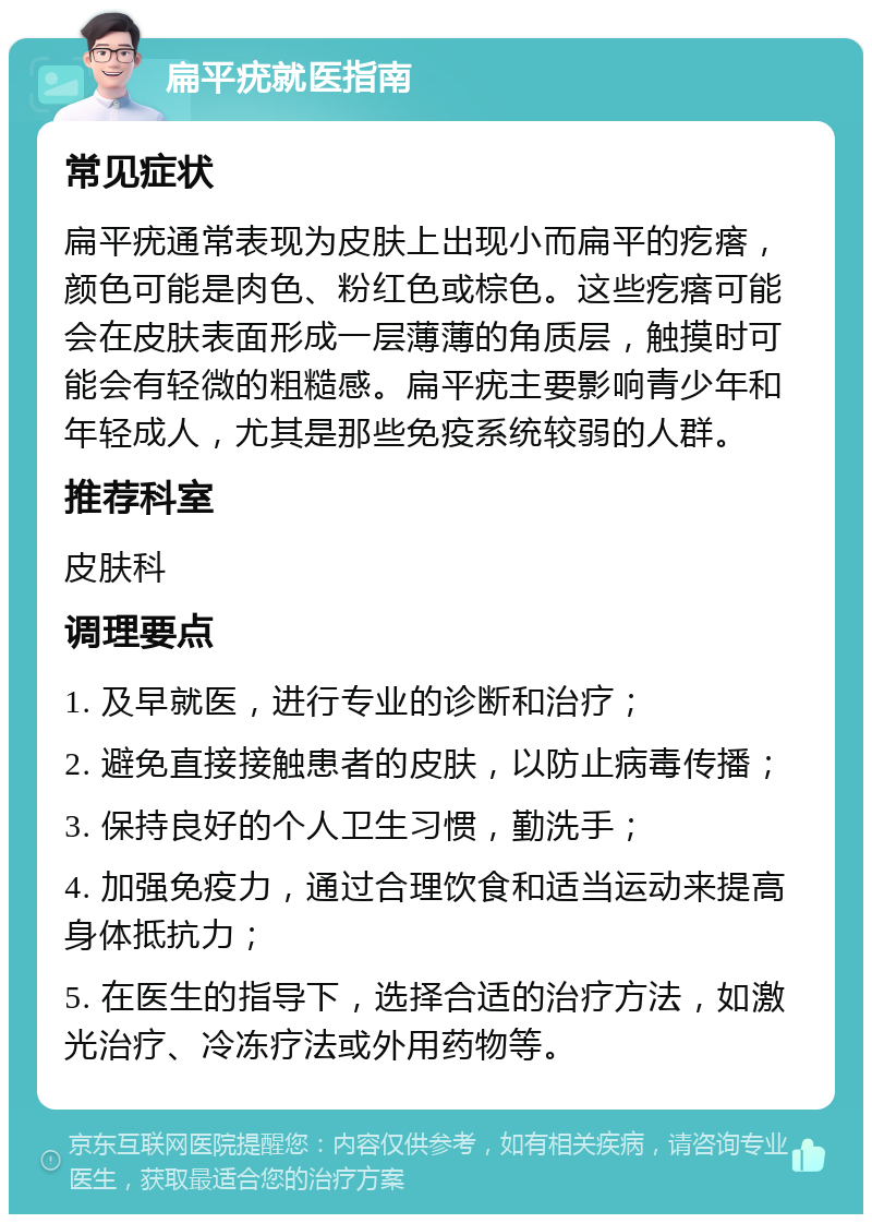 扁平疣就医指南 常见症状 扁平疣通常表现为皮肤上出现小而扁平的疙瘩，颜色可能是肉色、粉红色或棕色。这些疙瘩可能会在皮肤表面形成一层薄薄的角质层，触摸时可能会有轻微的粗糙感。扁平疣主要影响青少年和年轻成人，尤其是那些免疫系统较弱的人群。 推荐科室 皮肤科 调理要点 1. 及早就医，进行专业的诊断和治疗； 2. 避免直接接触患者的皮肤，以防止病毒传播； 3. 保持良好的个人卫生习惯，勤洗手； 4. 加强免疫力，通过合理饮食和适当运动来提高身体抵抗力； 5. 在医生的指导下，选择合适的治疗方法，如激光治疗、冷冻疗法或外用药物等。