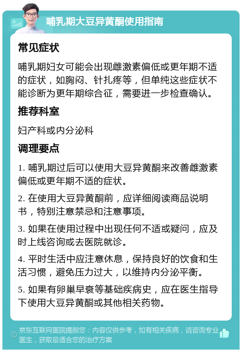 哺乳期大豆异黄酮使用指南 常见症状 哺乳期妇女可能会出现雌激素偏低或更年期不适的症状，如胸闷、针扎疼等，但单纯这些症状不能诊断为更年期综合征，需要进一步检查确认。 推荐科室 妇产科或内分泌科 调理要点 1. 哺乳期过后可以使用大豆异黄酮来改善雌激素偏低或更年期不适的症状。 2. 在使用大豆异黄酮前，应详细阅读商品说明书，特别注意禁忌和注意事项。 3. 如果在使用过程中出现任何不适或疑问，应及时上线咨询或去医院就诊。 4. 平时生活中应注意休息，保持良好的饮食和生活习惯，避免压力过大，以维持内分泌平衡。 5. 如果有卵巢早衰等基础疾病史，应在医生指导下使用大豆异黄酮或其他相关药物。