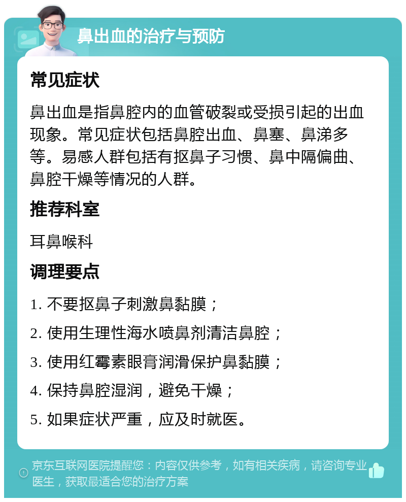 鼻出血的治疗与预防 常见症状 鼻出血是指鼻腔内的血管破裂或受损引起的出血现象。常见症状包括鼻腔出血、鼻塞、鼻涕多等。易感人群包括有抠鼻子习惯、鼻中隔偏曲、鼻腔干燥等情况的人群。 推荐科室 耳鼻喉科 调理要点 1. 不要抠鼻子刺激鼻黏膜； 2. 使用生理性海水喷鼻剂清洁鼻腔； 3. 使用红霉素眼膏润滑保护鼻黏膜； 4. 保持鼻腔湿润，避免干燥； 5. 如果症状严重，应及时就医。